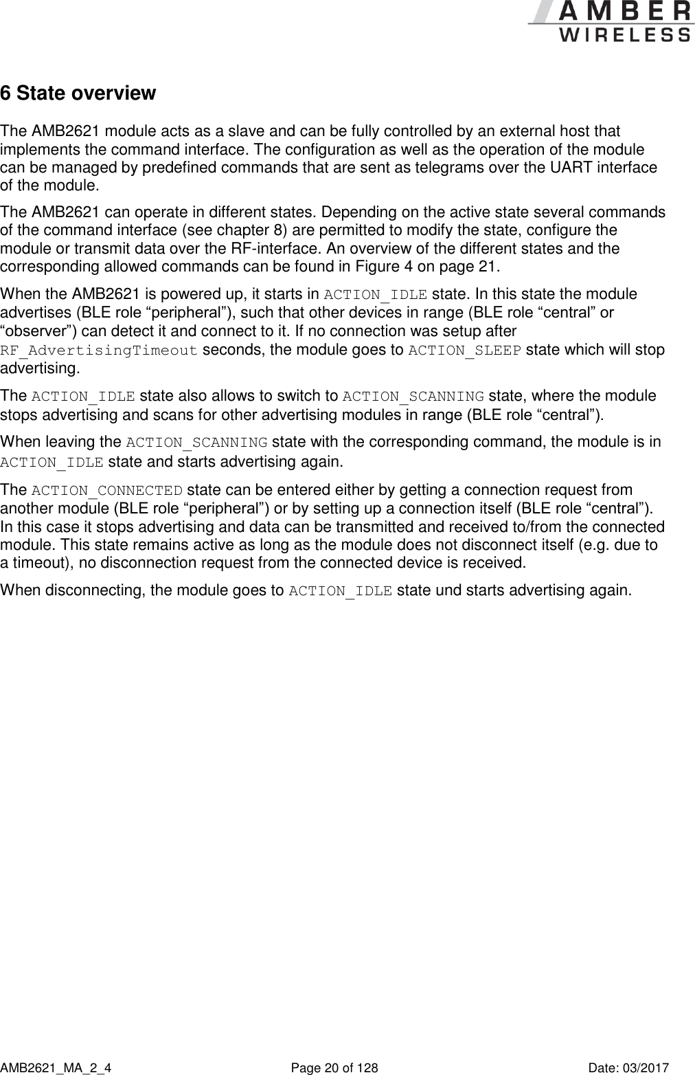      AMB2621_MA_2_4  Page 20 of 128  Date: 03/2017 6 State overview The AMB2621 module acts as a slave and can be fully controlled by an external host that implements the command interface. The configuration as well as the operation of the module can be managed by predefined commands that are sent as telegrams over the UART interface of the module. The AMB2621 can operate in different states. Depending on the active state several commands of the command interface (see chapter 8) are permitted to modify the state, configure the module or transmit data over the RF-interface. An overview of the different states and the corresponding allowed commands can be found in Figure 4 on page 21. When the AMB2621 is powered up, it starts in ACTION_IDLE state. In this state the module advertises (BLE role “peripheral”), such that other devices in range (BLE role “central” or “observer”) can detect it and connect to it. If no connection was setup after RF_AdvertisingTimeout seconds, the module goes to ACTION_SLEEP state which will stop advertising. The ACTION_IDLE state also allows to switch to ACTION_SCANNING state, where the module stops advertising and scans for other advertising modules in range (BLE role “central”). When leaving the ACTION_SCANNING state with the corresponding command, the module is in ACTION_IDLE state and starts advertising again. The ACTION_CONNECTED state can be entered either by getting a connection request from another module (BLE role “peripheral”) or by setting up a connection itself (BLE role “central”). In this case it stops advertising and data can be transmitted and received to/from the connected module. This state remains active as long as the module does not disconnect itself (e.g. due to a timeout), no disconnection request from the connected device is received. When disconnecting, the module goes to ACTION_IDLE state und starts advertising again.    