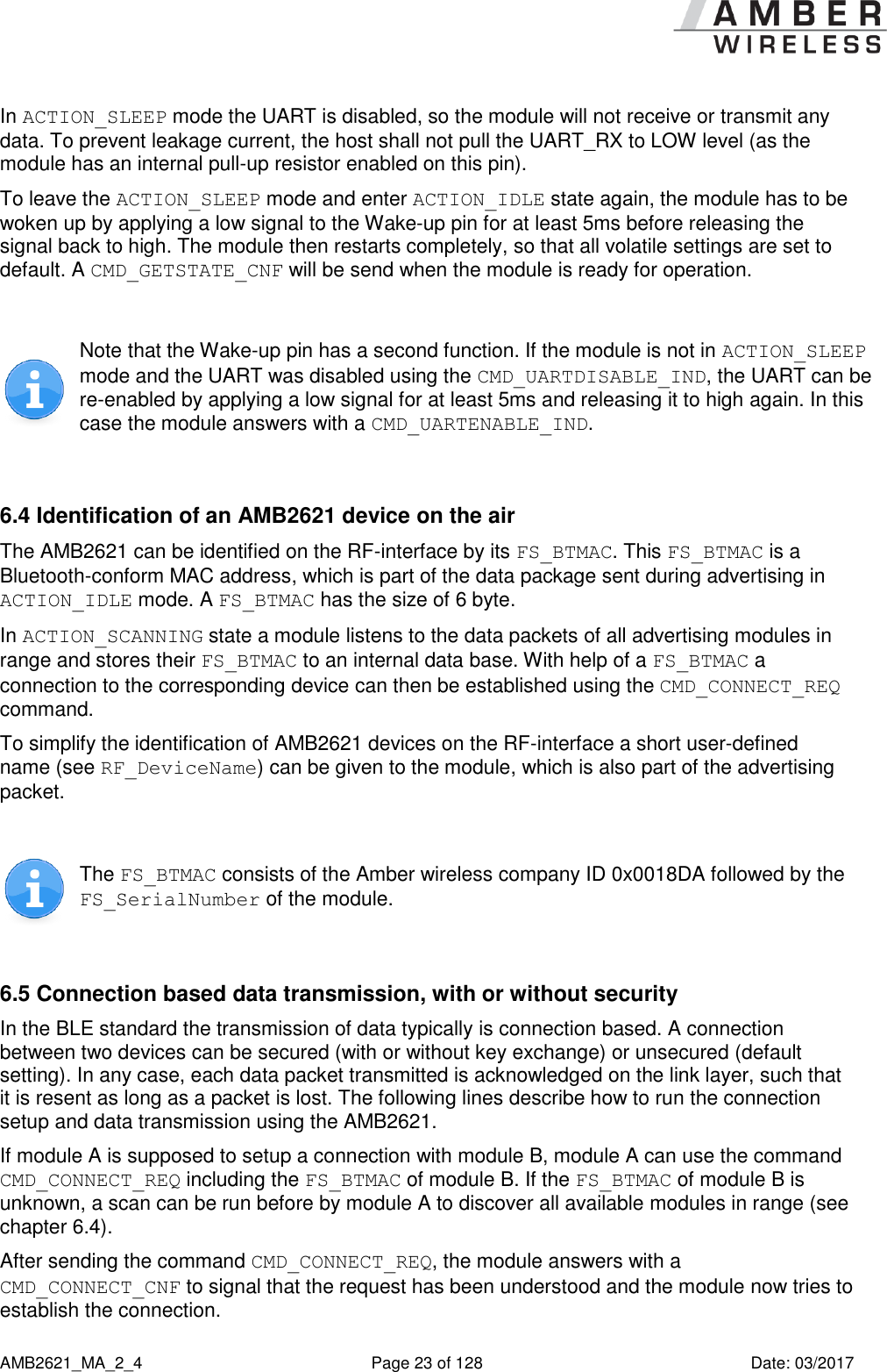      AMB2621_MA_2_4  Page 23 of 128  Date: 03/2017 In ACTION_SLEEP mode the UART is disabled, so the module will not receive or transmit any data. To prevent leakage current, the host shall not pull the UART_RX to LOW level (as the module has an internal pull-up resistor enabled on this pin). To leave the ACTION_SLEEP mode and enter ACTION_IDLE state again, the module has to be woken up by applying a low signal to the Wake-up pin for at least 5ms before releasing the signal back to high. The module then restarts completely, so that all volatile settings are set to default. A CMD_GETSTATE_CNF will be send when the module is ready for operation.   Note that the Wake-up pin has a second function. If the module is not in ACTION_SLEEP mode and the UART was disabled using the CMD_UARTDISABLE_IND, the UART can be re-enabled by applying a low signal for at least 5ms and releasing it to high again. In this case the module answers with a CMD_UARTENABLE_IND.  6.4 Identification of an AMB2621 device on the air The AMB2621 can be identified on the RF-interface by its FS_BTMAC. This FS_BTMAC is a Bluetooth-conform MAC address, which is part of the data package sent during advertising in ACTION_IDLE mode. A FS_BTMAC has the size of 6 byte. In ACTION_SCANNING state a module listens to the data packets of all advertising modules in range and stores their FS_BTMAC to an internal data base. With help of a FS_BTMAC a connection to the corresponding device can then be established using the CMD_CONNECT_REQ command. To simplify the identification of AMB2621 devices on the RF-interface a short user-defined name (see RF_DeviceName) can be given to the module, which is also part of the advertising packet.   The FS_BTMAC consists of the Amber wireless company ID 0x0018DA followed by the FS_SerialNumber of the module.  6.5 Connection based data transmission, with or without security In the BLE standard the transmission of data typically is connection based. A connection between two devices can be secured (with or without key exchange) or unsecured (default setting). In any case, each data packet transmitted is acknowledged on the link layer, such that it is resent as long as a packet is lost. The following lines describe how to run the connection setup and data transmission using the AMB2621. If module A is supposed to setup a connection with module B, module A can use the command CMD_CONNECT_REQ including the FS_BTMAC of module B. If the FS_BTMAC of module B is unknown, a scan can be run before by module A to discover all available modules in range (see chapter 6.4). After sending the command CMD_CONNECT_REQ, the module answers with a CMD_CONNECT_CNF to signal that the request has been understood and the module now tries to establish the connection. 
