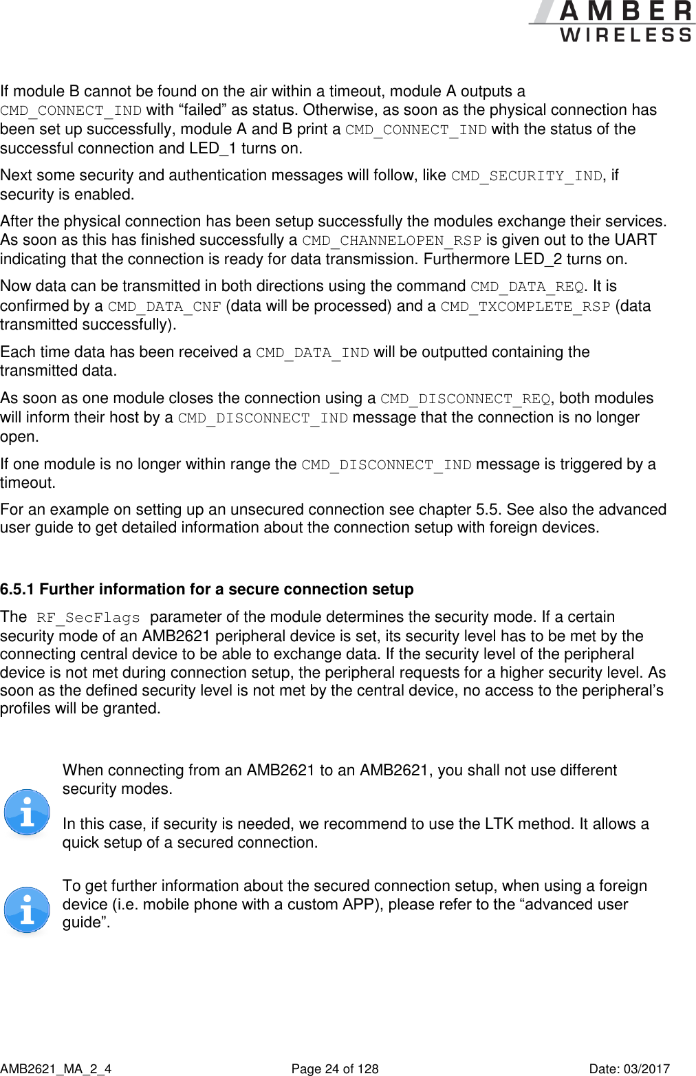      AMB2621_MA_2_4  Page 24 of 128  Date: 03/2017 If module B cannot be found on the air within a timeout, module A outputs a CMD_CONNECT_IND with “failed” as status. Otherwise, as soon as the physical connection has been set up successfully, module A and B print a CMD_CONNECT_IND with the status of the successful connection and LED_1 turns on. Next some security and authentication messages will follow, like CMD_SECURITY_IND, if security is enabled. After the physical connection has been setup successfully the modules exchange their services. As soon as this has finished successfully a CMD_CHANNELOPEN_RSP is given out to the UART indicating that the connection is ready for data transmission. Furthermore LED_2 turns on. Now data can be transmitted in both directions using the command CMD_DATA_REQ. It is confirmed by a CMD_DATA_CNF (data will be processed) and a CMD_TXCOMPLETE_RSP (data transmitted successfully). Each time data has been received a CMD_DATA_IND will be outputted containing the transmitted data. As soon as one module closes the connection using a CMD_DISCONNECT_REQ, both modules will inform their host by a CMD_DISCONNECT_IND message that the connection is no longer open. If one module is no longer within range the CMD_DISCONNECT_IND message is triggered by a timeout. For an example on setting up an unsecured connection see chapter 5.5. See also the advanced user guide to get detailed information about the connection setup with foreign devices.  6.5.1 Further information for a secure connection setup  The RF_SecFlags parameter of the module determines the security mode. If a certain security mode of an AMB2621 peripheral device is set, its security level has to be met by the connecting central device to be able to exchange data. If the security level of the peripheral device is not met during connection setup, the peripheral requests for a higher security level. As soon as the defined security level is not met by the central device, no access to the peripheral’s profiles will be granted.   When connecting from an AMB2621 to an AMB2621, you shall not use different security modes.  In this case, if security is needed, we recommend to use the LTK method. It allows a quick setup of a secured connection.  To get further information about the secured connection setup, when using a foreign device (i.e. mobile phone with a custom APP), please refer to the “advanced user guide”.   