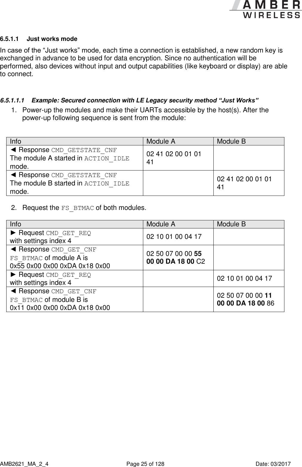      AMB2621_MA_2_4  Page 25 of 128  Date: 03/2017 6.5.1.1  Just works mode In case of the “Just works” mode, each time a connection is established, a new random key is exchanged in advance to be used for data encryption. Since no authentication will be performed, also devices without input and output capabilities (like keyboard or display) are able to connect.  6.5.1.1.1  Example: Secured connection with LE Legacy security method “Just Works” 1.  Power-up the modules and make their UARTs accessible by the host(s). After the power-up following sequence is sent from the module:  Info Module A Module B ◄ Response CMD_GETSTATE_CNF The module A started in ACTION_IDLE mode. 02 41 02 00 01 01 41  ◄ Response CMD_GETSTATE_CNF The module B started in ACTION_IDLE mode.  02 41 02 00 01 01 41  2.  Request the FS_BTMAC of both modules.  Info Module A Module B ► Request CMD_GET_REQ  with settings index 4 02 10 01 00 04 17  ◄ Response CMD_GET_CNF FS_BTMAC of module A is  0x55 0x00 0x00 0xDA 0x18 0x00 02 50 07 00 00 55 00 00 DA 18 00 C2  ► Request CMD_GET_REQ  with settings index 4  02 10 01 00 04 17 ◄ Response CMD_GET_CNF FS_BTMAC of module B is  0x11 0x00 0x00 0xDA 0x18 0x00  02 50 07 00 00 11 00 00 DA 18 00 86  