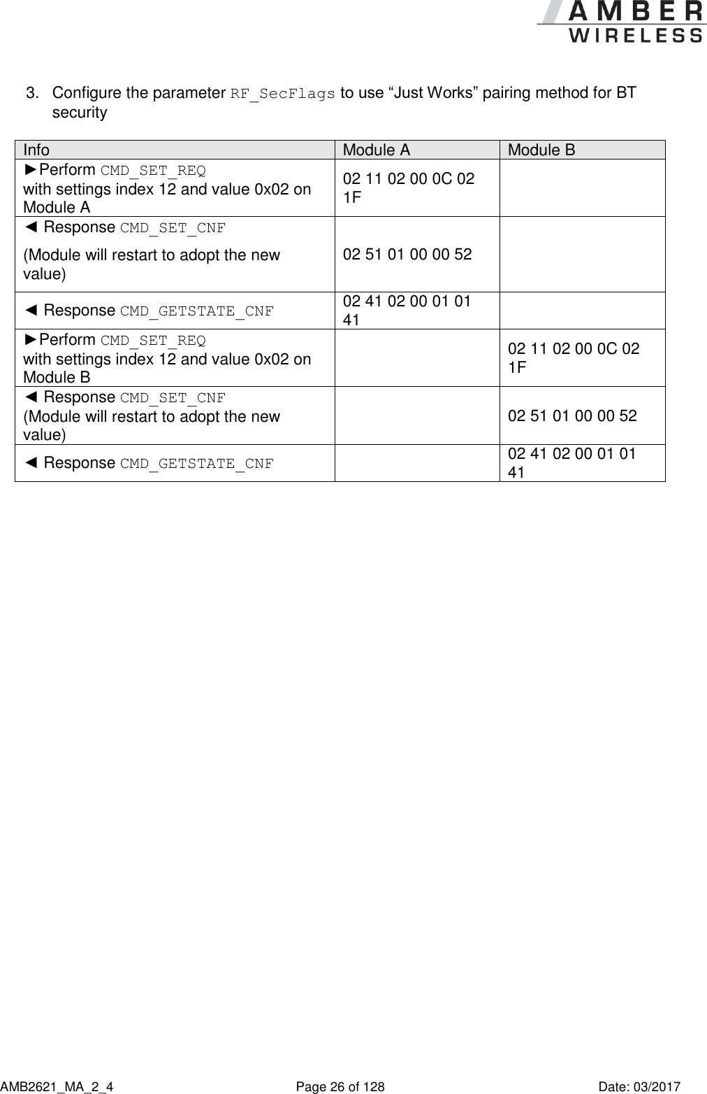      AMB2621_MA_2_4  Page 26 of 128  Date: 03/2017 3.  Configure the parameter RF_SecFlags to use “Just Works” pairing method for BT security  Info Module A Module B ►Perform CMD_SET_REQ  with settings index 12 and value 0x02 on Module A 02 11 02 00 0C 02 1F  ◄ Response CMD_SET_CNF (Module will restart to adopt the new value) 02 51 01 00 00 52  ◄ Response CMD_GETSTATE_CNF 02 41 02 00 01 01 41  ►Perform CMD_SET_REQ  with settings index 12 and value 0x02 on Module B  02 11 02 00 0C 02 1F ◄ Response CMD_SET_CNF (Module will restart to adopt the new value)  02 51 01 00 00 52 ◄ Response CMD_GETSTATE_CNF  02 41 02 00 01 01 41  