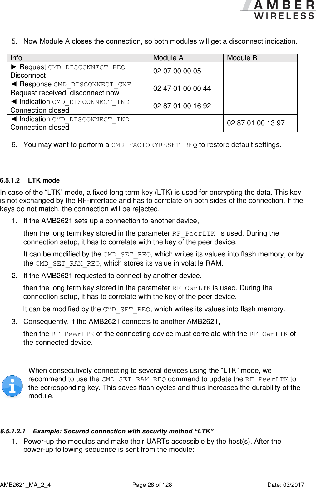      AMB2621_MA_2_4  Page 28 of 128  Date: 03/2017 5.  Now Module A closes the connection, so both modules will get a disconnect indication.   Info Module A Module B ► Request CMD_DISCONNECT_REQ  Disconnect 02 07 00 00 05  ◄ Response CMD_DISCONNECT_CNF Request received, disconnect now 02 47 01 00 00 44  ◄ Indication CMD_DISCONNECT_IND Connection closed 02 87 01 00 16 92  ◄ Indication CMD_DISCONNECT_IND Connection closed  02 87 01 00 13 97  6.  You may want to perform a CMD_FACTORYRESET_REQ to restore default settings.  6.5.1.2  LTK mode In case of the “LTK” mode, a fixed long term key (LTK) is used for encrypting the data. This key is not exchanged by the RF-interface and has to correlate on both sides of the connection. If the keys do not match, the connection will be rejected. 1.  If the AMB2621 sets up a connection to another device,  then the long term key stored in the parameter RF_PeerLTK is used. During the connection setup, it has to correlate with the key of the peer device. It can be modified by the CMD_SET_REQ, which writes its values into flash memory, or by the CMD_SET_RAM_REQ, which stores its value in volatile RAM. 2.  If the AMB2621 requested to connect by another device,  then the long term key stored in the parameter RF_OwnLTK is used. During the connection setup, it has to correlate with the key of the peer device. It can be modified by the CMD_SET_REQ, which writes its values into flash memory. 3.  Consequently, if the AMB2621 connects to another AMB2621, then the RF_PeerLTK of the connecting device must correlate with the RF_OwnLTK of the connected device.   When consecutively connecting to several devices using the “LTK” mode, we recommend to use the CMD_SET_RAM_REQ command to update the RF_PeerLTK to the corresponding key. This saves flash cycles and thus increases the durability of the module.  6.5.1.2.1  Example: Secured connection with security method “LTK” 1.  Power-up the modules and make their UARTs accessible by the host(s). After the power-up following sequence is sent from the module:  