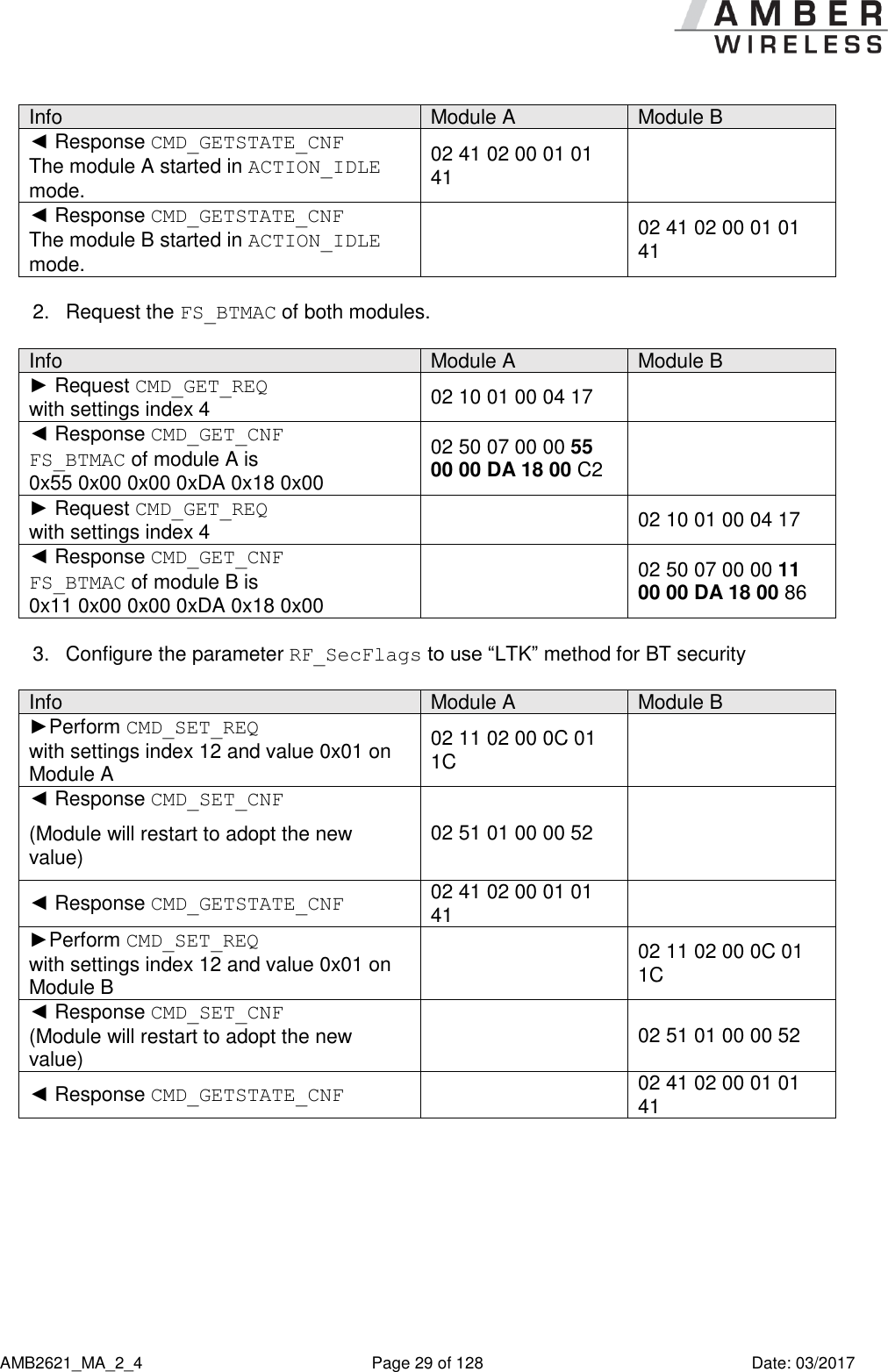      AMB2621_MA_2_4  Page 29 of 128  Date: 03/2017 Info Module A Module B ◄ Response CMD_GETSTATE_CNF The module A started in ACTION_IDLE mode. 02 41 02 00 01 01 41  ◄ Response CMD_GETSTATE_CNF The module B started in ACTION_IDLE mode.  02 41 02 00 01 01 41  2.  Request the FS_BTMAC of both modules.  Info Module A Module B ► Request CMD_GET_REQ  with settings index 4 02 10 01 00 04 17  ◄ Response CMD_GET_CNF FS_BTMAC of module A is  0x55 0x00 0x00 0xDA 0x18 0x00 02 50 07 00 00 55 00 00 DA 18 00 C2  ► Request CMD_GET_REQ  with settings index 4  02 10 01 00 04 17 ◄ Response CMD_GET_CNF FS_BTMAC of module B is  0x11 0x00 0x00 0xDA 0x18 0x00  02 50 07 00 00 11 00 00 DA 18 00 86  3.  Configure the parameter RF_SecFlags to use “LTK” method for BT security  Info Module A Module B ►Perform CMD_SET_REQ  with settings index 12 and value 0x01 on Module A 02 11 02 00 0C 01 1C  ◄ Response CMD_SET_CNF (Module will restart to adopt the new value) 02 51 01 00 00 52  ◄ Response CMD_GETSTATE_CNF 02 41 02 00 01 01 41  ►Perform CMD_SET_REQ  with settings index 12 and value 0x01 on Module B  02 11 02 00 0C 01 1C ◄ Response CMD_SET_CNF (Module will restart to adopt the new value)  02 51 01 00 00 52 ◄ Response CMD_GETSTATE_CNF  02 41 02 00 01 01 41  