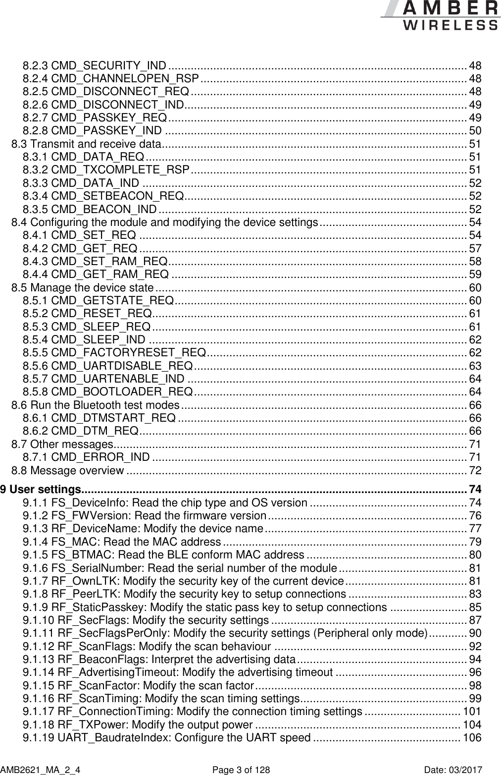      AMB2621_MA_2_4  Page 3 of 128  Date: 03/2017 8.2.3 CMD_SECURITY_IND ............................................................................................. 48 8.2.4 CMD_CHANNELOPEN_RSP ................................................................................... 48 8.2.5 CMD_DISCONNECT_REQ ...................................................................................... 48 8.2.6 CMD_DISCONNECT_IND ........................................................................................ 49 8.2.7 CMD_PASSKEY_REQ ............................................................................................. 49 8.2.8 CMD_PASSKEY_IND .............................................................................................. 50 8.3 Transmit and receive data ............................................................................................... 51 8.3.1 CMD_DATA_REQ .................................................................................................... 51 8.3.2 CMD_TXCOMPLETE_RSP ...................................................................................... 51 8.3.3 CMD_DATA_IND ..................................................................................................... 52 8.3.4 CMD_SETBEACON_REQ ........................................................................................ 52 8.3.5 CMD_BEACON_IND ................................................................................................ 52 8.4 Configuring the module and modifying the device settings .............................................. 54 8.4.1 CMD_SET_REQ ...................................................................................................... 54 8.4.2 CMD_GET_REQ ...................................................................................................... 57 8.4.3 CMD_SET_RAM_REQ ............................................................................................. 58 8.4.4 CMD_GET_RAM_REQ ............................................................................................ 59 8.5 Manage the device state ................................................................................................. 60 8.5.1 CMD_GETSTATE_REQ ........................................................................................... 60 8.5.2 CMD_RESET_REQ .................................................................................................. 61 8.5.3 CMD_SLEEP_REQ .................................................................................................. 61 8.5.4 CMD_SLEEP_IND ................................................................................................... 62 8.5.5 CMD_FACTORYRESET_REQ ................................................................................. 62 8.5.6 CMD_UARTDISABLE_REQ ..................................................................................... 63 8.5.7 CMD_UARTENABLE_IND ....................................................................................... 64 8.5.8 CMD_BOOTLOADER_REQ ..................................................................................... 64 8.6 Run the Bluetooth test modes ......................................................................................... 66 8.6.1 CMD_DTMSTART_REQ .......................................................................................... 66 8.6.2 CMD_DTM_REQ ...................................................................................................... 66 8.7 Other messages.............................................................................................................. 71 8.7.1 CMD_ERROR_IND .................................................................................................. 71 8.8 Message overview .......................................................................................................... 72 9 User settings........................................................................................................................ 74 9.1.1 FS_DeviceInfo: Read the chip type and OS version ................................................. 74 9.1.2 FS_FWVersion: Read the firmware version .............................................................. 76 9.1.3 RF_DeviceName: Modify the device name ............................................................... 77 9.1.4 FS_MAC: Read the MAC address ............................................................................ 79 9.1.5 FS_BTMAC: Read the BLE conform MAC address .................................................. 80 9.1.6 FS_SerialNumber: Read the serial number of the module ........................................ 81 9.1.7 RF_OwnLTK: Modify the security key of the current device ...................................... 81 9.1.8 RF_PeerLTK: Modify the security key to setup connections ..................................... 83 9.1.9 RF_StaticPasskey: Modify the static pass key to setup connections ........................ 85 9.1.10 RF_SecFlags: Modify the security settings ............................................................. 87 9.1.11 RF_SecFlagsPerOnly: Modify the security settings (Peripheral only mode) ............ 90 9.1.12 RF_ScanFlags: Modify the scan behaviour ............................................................ 92 9.1.13 RF_BeaconFlags: Interpret the advertising data ..................................................... 94 9.1.14 RF_AdvertisingTimeout: Modify the advertising timeout ......................................... 96 9.1.15 RF_ScanFactor: Modify the scan factor .................................................................. 98 9.1.16 RF_ScanTiming: Modify the scan timing settings.................................................... 99 9.1.17 RF_ConnectionTiming: Modify the connection timing settings .............................. 101 9.1.18 RF_TXPower: Modify the output power ................................................................ 104 9.1.19 UART_BaudrateIndex: Configure the UART speed .............................................. 106 