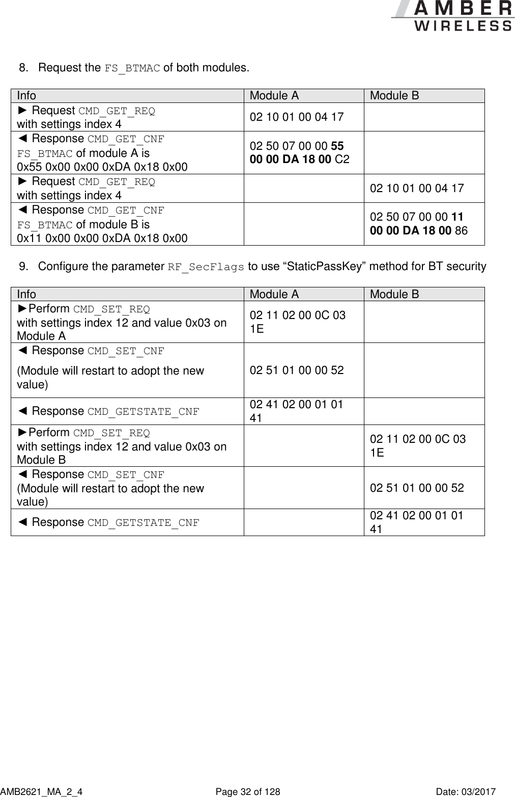      AMB2621_MA_2_4  Page 32 of 128  Date: 03/2017 8.  Request the FS_BTMAC of both modules.  Info Module A Module B ► Request CMD_GET_REQ  with settings index 4 02 10 01 00 04 17  ◄ Response CMD_GET_CNF FS_BTMAC of module A is  0x55 0x00 0x00 0xDA 0x18 0x00 02 50 07 00 00 55 00 00 DA 18 00 C2  ► Request CMD_GET_REQ  with settings index 4  02 10 01 00 04 17 ◄ Response CMD_GET_CNF FS_BTMAC of module B is  0x11 0x00 0x00 0xDA 0x18 0x00  02 50 07 00 00 11 00 00 DA 18 00 86  9.  Configure the parameter RF_SecFlags to use “StaticPassKey” method for BT security  Info Module A Module B ►Perform CMD_SET_REQ  with settings index 12 and value 0x03 on Module A 02 11 02 00 0C 03 1E  ◄ Response CMD_SET_CNF (Module will restart to adopt the new value) 02 51 01 00 00 52  ◄ Response CMD_GETSTATE_CNF 02 41 02 00 01 01 41  ►Perform CMD_SET_REQ  with settings index 12 and value 0x03 on Module B  02 11 02 00 0C 03 1E ◄ Response CMD_SET_CNF (Module will restart to adopt the new value)  02 51 01 00 00 52 ◄ Response CMD_GETSTATE_CNF  02 41 02 00 01 01 41  