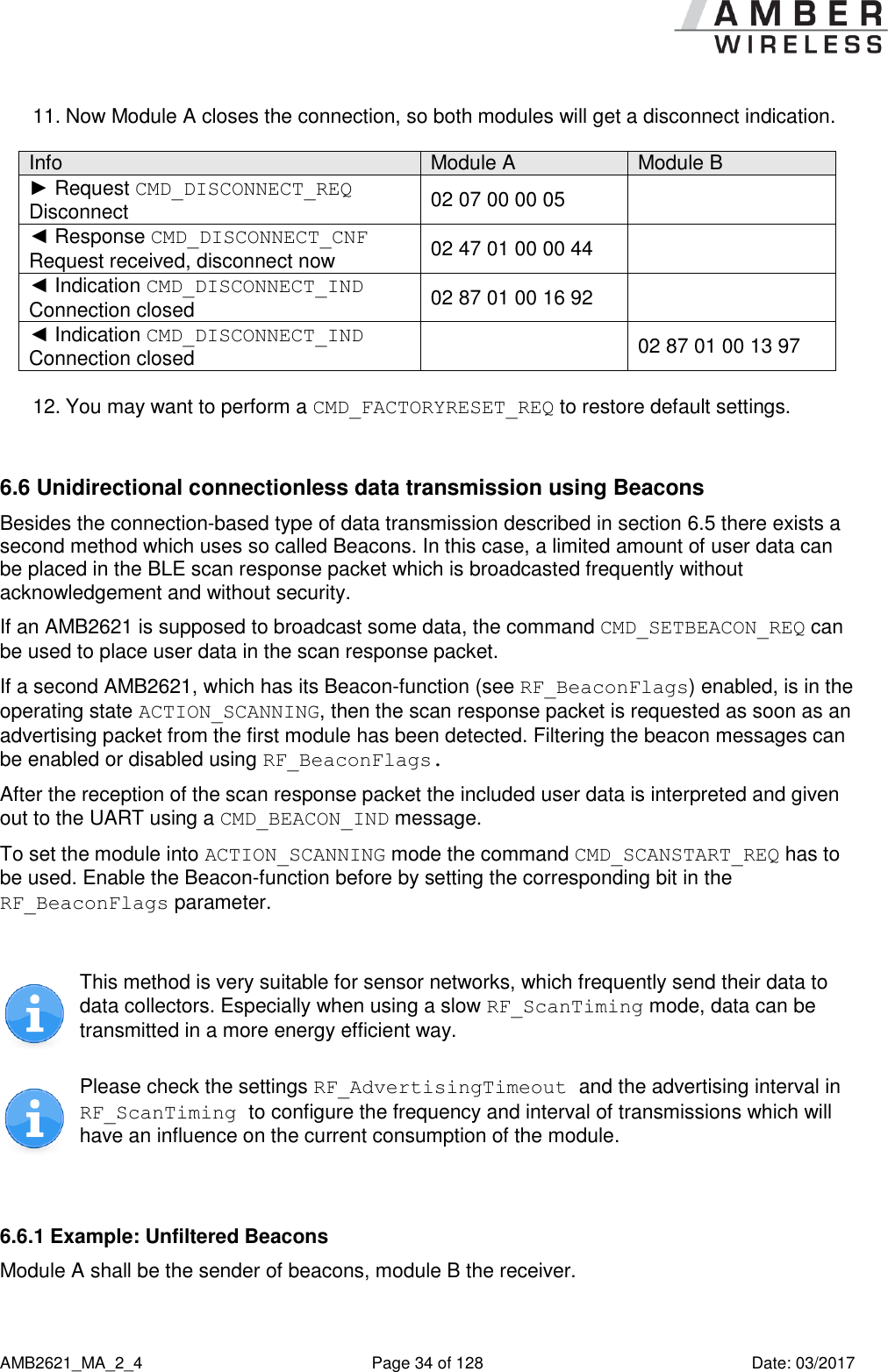      AMB2621_MA_2_4  Page 34 of 128  Date: 03/2017 11. Now Module A closes the connection, so both modules will get a disconnect indication.   Info Module A Module B ► Request CMD_DISCONNECT_REQ  Disconnect 02 07 00 00 05  ◄ Response CMD_DISCONNECT_CNF Request received, disconnect now 02 47 01 00 00 44  ◄ Indication CMD_DISCONNECT_IND Connection closed 02 87 01 00 16 92  ◄ Indication CMD_DISCONNECT_IND Connection closed  02 87 01 00 13 97  12. You may want to perform a CMD_FACTORYRESET_REQ to restore default settings.  6.6 Unidirectional connectionless data transmission using Beacons Besides the connection-based type of data transmission described in section 6.5 there exists a second method which uses so called Beacons. In this case, a limited amount of user data can be placed in the BLE scan response packet which is broadcasted frequently without acknowledgement and without security. If an AMB2621 is supposed to broadcast some data, the command CMD_SETBEACON_REQ can be used to place user data in the scan response packet. If a second AMB2621, which has its Beacon-function (see RF_BeaconFlags) enabled, is in the operating state ACTION_SCANNING, then the scan response packet is requested as soon as an advertising packet from the first module has been detected. Filtering the beacon messages can be enabled or disabled using RF_BeaconFlags. After the reception of the scan response packet the included user data is interpreted and given out to the UART using a CMD_BEACON_IND message. To set the module into ACTION_SCANNING mode the command CMD_SCANSTART_REQ has to be used. Enable the Beacon-function before by setting the corresponding bit in the RF_BeaconFlags parameter.   This method is very suitable for sensor networks, which frequently send their data to data collectors. Especially when using a slow RF_ScanTiming mode, data can be transmitted in a more energy efficient way.  Please check the settings RF_AdvertisingTimeout and the advertising interval in RF_ScanTiming to configure the frequency and interval of transmissions which will have an influence on the current consumption of the module.  6.6.1 Example: Unfiltered Beacons Module A shall be the sender of beacons, module B the receiver.  