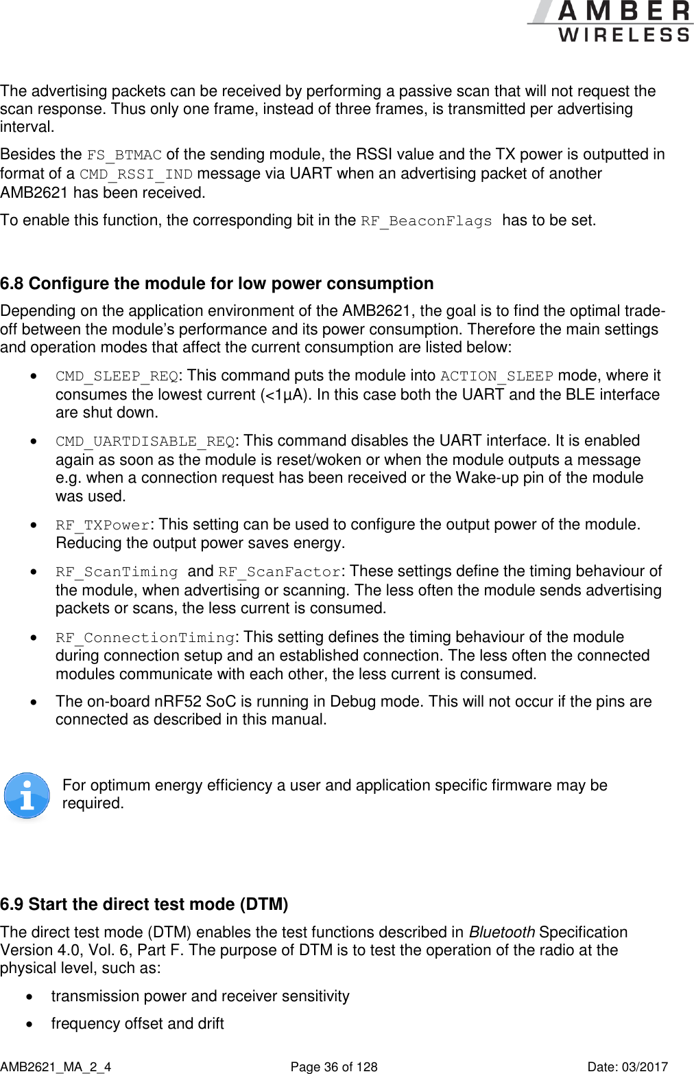      AMB2621_MA_2_4  Page 36 of 128  Date: 03/2017 The advertising packets can be received by performing a passive scan that will not request the scan response. Thus only one frame, instead of three frames, is transmitted per advertising interval. Besides the FS_BTMAC of the sending module, the RSSI value and the TX power is outputted in format of a CMD_RSSI_IND message via UART when an advertising packet of another AMB2621 has been received. To enable this function, the corresponding bit in the RF_BeaconFlags has to be set.  6.8 Configure the module for low power consumption Depending on the application environment of the AMB2621, the goal is to find the optimal trade-off between the module’s performance and its power consumption. Therefore the main settings and operation modes that affect the current consumption are listed below:  CMD_SLEEP_REQ: This command puts the module into ACTION_SLEEP mode, where it consumes the lowest current (&lt;1µA). In this case both the UART and the BLE interface are shut down.  CMD_UARTDISABLE_REQ: This command disables the UART interface. It is enabled again as soon as the module is reset/woken or when the module outputs a message e.g. when a connection request has been received or the Wake-up pin of the module was used.  RF_TXPower: This setting can be used to configure the output power of the module. Reducing the output power saves energy.  RF_ScanTiming and RF_ScanFactor: These settings define the timing behaviour of the module, when advertising or scanning. The less often the module sends advertising packets or scans, the less current is consumed.  RF_ConnectionTiming: This setting defines the timing behaviour of the module during connection setup and an established connection. The less often the connected modules communicate with each other, the less current is consumed.   The on-board nRF52 SoC is running in Debug mode. This will not occur if the pins are connected as described in this manual.   For optimum energy efficiency a user and application specific firmware may be required.   6.9 Start the direct test mode (DTM) The direct test mode (DTM) enables the test functions described in Bluetooth Specification Version 4.0, Vol. 6, Part F. The purpose of DTM is to test the operation of the radio at the physical level, such as:   transmission power and receiver sensitivity   frequency offset and drift 