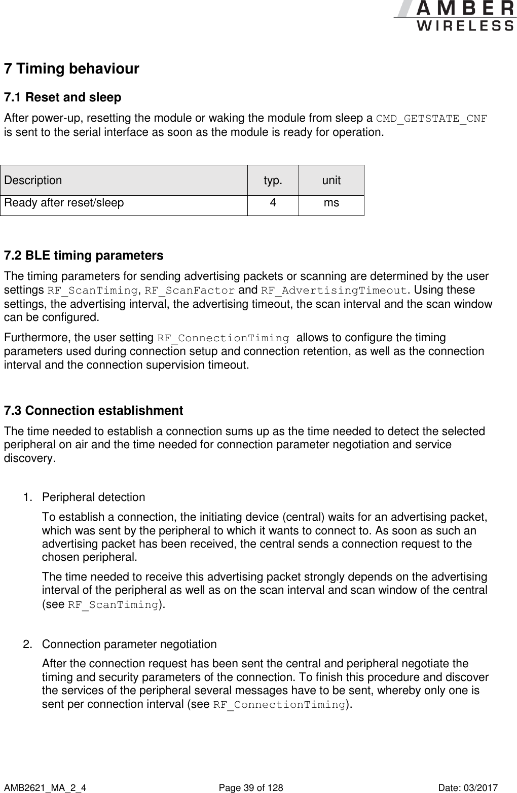      AMB2621_MA_2_4  Page 39 of 128  Date: 03/2017 7 Timing behaviour 7.1 Reset and sleep After power-up, resetting the module or waking the module from sleep a CMD_GETSTATE_CNF is sent to the serial interface as soon as the module is ready for operation.  Description typ. unit Ready after reset/sleep 4 ms  7.2 BLE timing parameters The timing parameters for sending advertising packets or scanning are determined by the user settings RF_ScanTiming, RF_ScanFactor and RF_AdvertisingTimeout. Using these settings, the advertising interval, the advertising timeout, the scan interval and the scan window can be configured. Furthermore, the user setting RF_ConnectionTiming allows to configure the timing parameters used during connection setup and connection retention, as well as the connection interval and the connection supervision timeout.  7.3 Connection establishment The time needed to establish a connection sums up as the time needed to detect the selected peripheral on air and the time needed for connection parameter negotiation and service discovery.  1.  Peripheral detection To establish a connection, the initiating device (central) waits for an advertising packet, which was sent by the peripheral to which it wants to connect to. As soon as such an advertising packet has been received, the central sends a connection request to the chosen peripheral. The time needed to receive this advertising packet strongly depends on the advertising interval of the peripheral as well as on the scan interval and scan window of the central (see RF_ScanTiming).  2.  Connection parameter negotiation After the connection request has been sent the central and peripheral negotiate the timing and security parameters of the connection. To finish this procedure and discover the services of the peripheral several messages have to be sent, whereby only one is sent per connection interval (see RF_ConnectionTiming).  