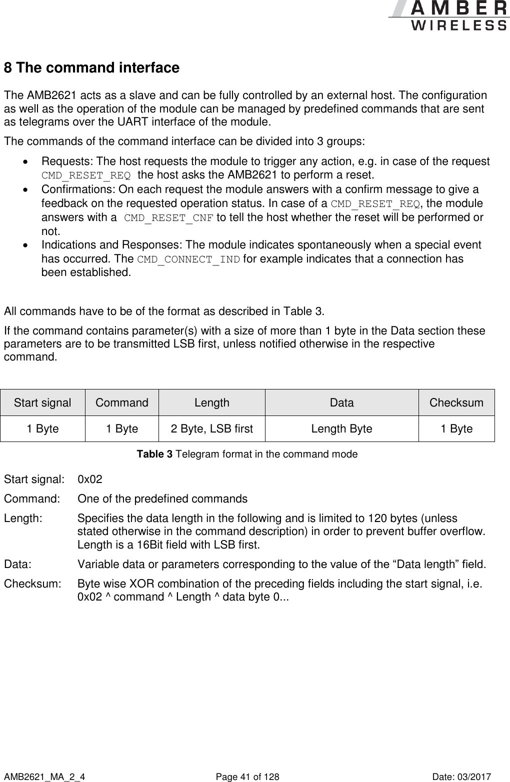      AMB2621_MA_2_4  Page 41 of 128  Date: 03/2017 8 The command interface The AMB2621 acts as a slave and can be fully controlled by an external host. The configuration as well as the operation of the module can be managed by predefined commands that are sent as telegrams over the UART interface of the module. The commands of the command interface can be divided into 3 groups:   Requests: The host requests the module to trigger any action, e.g. in case of the request CMD_RESET_REQ the host asks the AMB2621 to perform a reset.   Confirmations: On each request the module answers with a confirm message to give a feedback on the requested operation status. In case of a CMD_RESET_REQ, the module answers with a CMD_RESET_CNF to tell the host whether the reset will be performed or not.   Indications and Responses: The module indicates spontaneously when a special event has occurred. The CMD_CONNECT_IND for example indicates that a connection has been established.  All commands have to be of the format as described in Table 3. If the command contains parameter(s) with a size of more than 1 byte in the Data section these parameters are to be transmitted LSB first, unless notified otherwise in the respective command.  Start signal Command Length Data Checksum 1 Byte 1 Byte 2 Byte, LSB first Length Byte 1 Byte Table 3 Telegram format in the command mode Start signal:  0x02 Command:   One of the predefined commands Length:  Specifies the data length in the following and is limited to 120 bytes (unless stated otherwise in the command description) in order to prevent buffer overflow. Length is a 16Bit field with LSB first. Data:  Variable data or parameters corresponding to the value of the “Data length” field. Checksum:  Byte wise XOR combination of the preceding fields including the start signal, i.e. 0x02 ^ command ^ Length ^ data byte 0...  