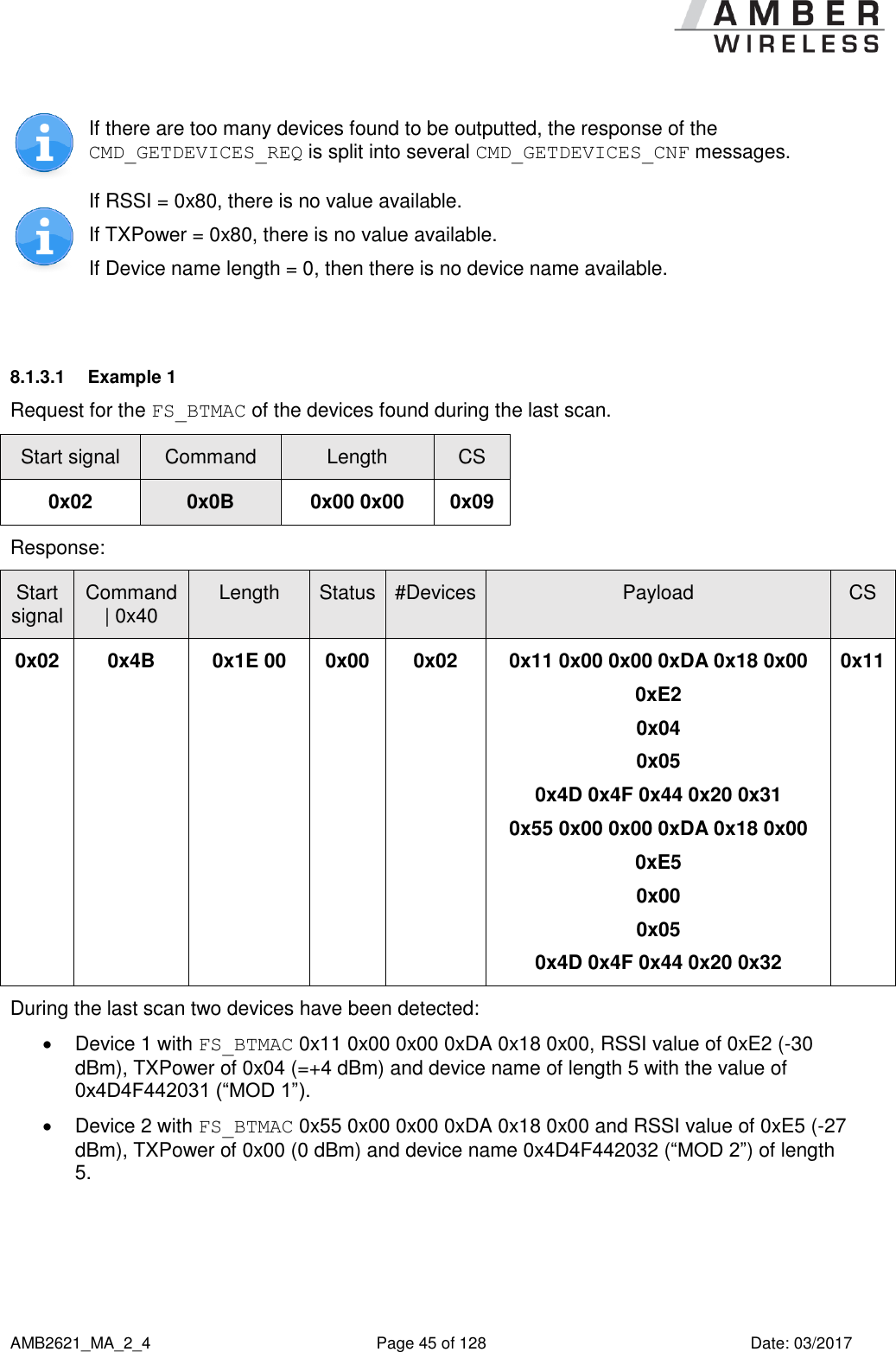      AMB2621_MA_2_4  Page 45 of 128  Date: 03/2017  If there are too many devices found to be outputted, the response of the CMD_GETDEVICES_REQ is split into several CMD_GETDEVICES_CNF messages.  If RSSI = 0x80, there is no value available. If TXPower = 0x80, there is no value available. If Device name length = 0, then there is no device name available.  8.1.3.1  Example 1 Request for the FS_BTMAC of the devices found during the last scan. Start signal Command Length CS 0x02 0x0B 0x00 0x00 0x09 Response:   Start signal Command | 0x40 Length Status #Devices Payload CS 0x02 0x4B 0x1E 00 0x00 0x02 0x11 0x00 0x00 0xDA 0x18 0x00 0xE2 0x04 0x05 0x4D 0x4F 0x44 0x20 0x31 0x55 0x00 0x00 0xDA 0x18 0x00 0xE5 0x00 0x05 0x4D 0x4F 0x44 0x20 0x32 0x11 During the last scan two devices have been detected:   Device 1 with FS_BTMAC 0x11 0x00 0x00 0xDA 0x18 0x00, RSSI value of 0xE2 (-30 dBm), TXPower of 0x04 (=+4 dBm) and device name of length 5 with the value of 0x4D4F442031 (“MOD 1”).   Device 2 with FS_BTMAC 0x55 0x00 0x00 0xDA 0x18 0x00 and RSSI value of 0xE5 (-27 dBm), TXPower of 0x00 (0 dBm) and device name 0x4D4F442032 (“MOD 2”) of length 5.  