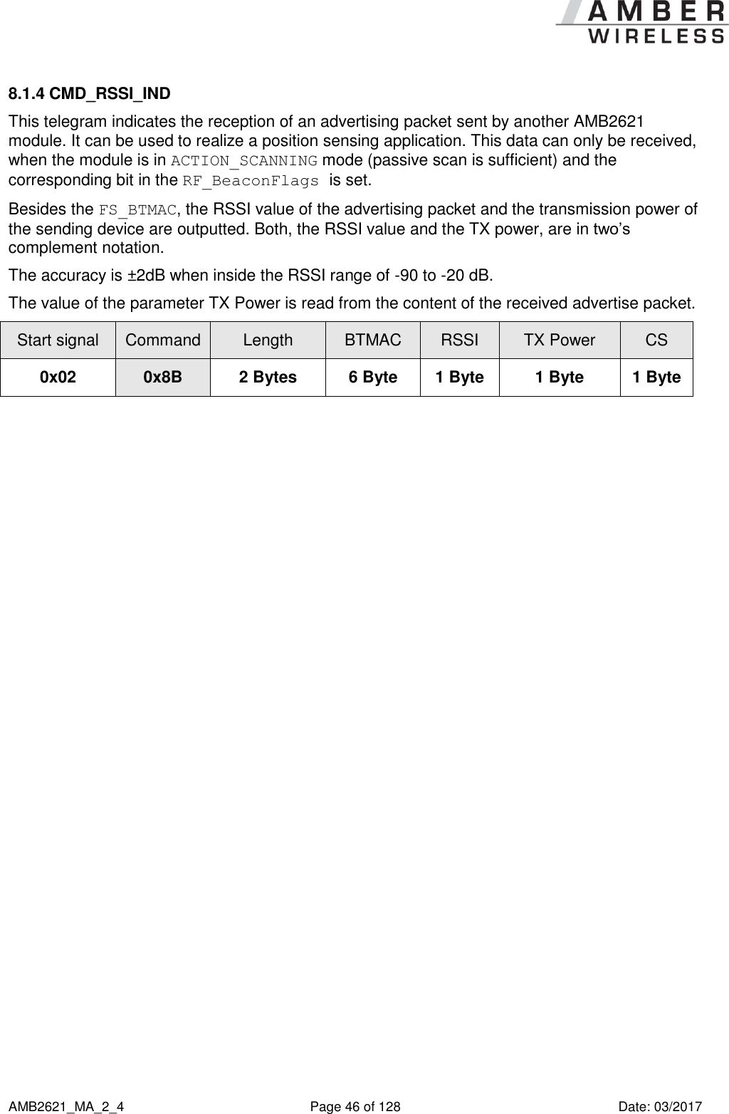      AMB2621_MA_2_4  Page 46 of 128  Date: 03/2017 8.1.4 CMD_RSSI_IND This telegram indicates the reception of an advertising packet sent by another AMB2621 module. It can be used to realize a position sensing application. This data can only be received, when the module is in ACTION_SCANNING mode (passive scan is sufficient) and the corresponding bit in the RF_BeaconFlags is set. Besides the FS_BTMAC, the RSSI value of the advertising packet and the transmission power of the sending device are outputted. Both, the RSSI value and the TX power, are in two’s complement notation. The accuracy is ±2dB when inside the RSSI range of -90 to -20 dB. The value of the parameter TX Power is read from the content of the received advertise packet. Start signal Command Length BTMAC RSSI TX Power CS 0x02 0x8B 2 Bytes 6 Byte 1 Byte 1 Byte 1 Byte    