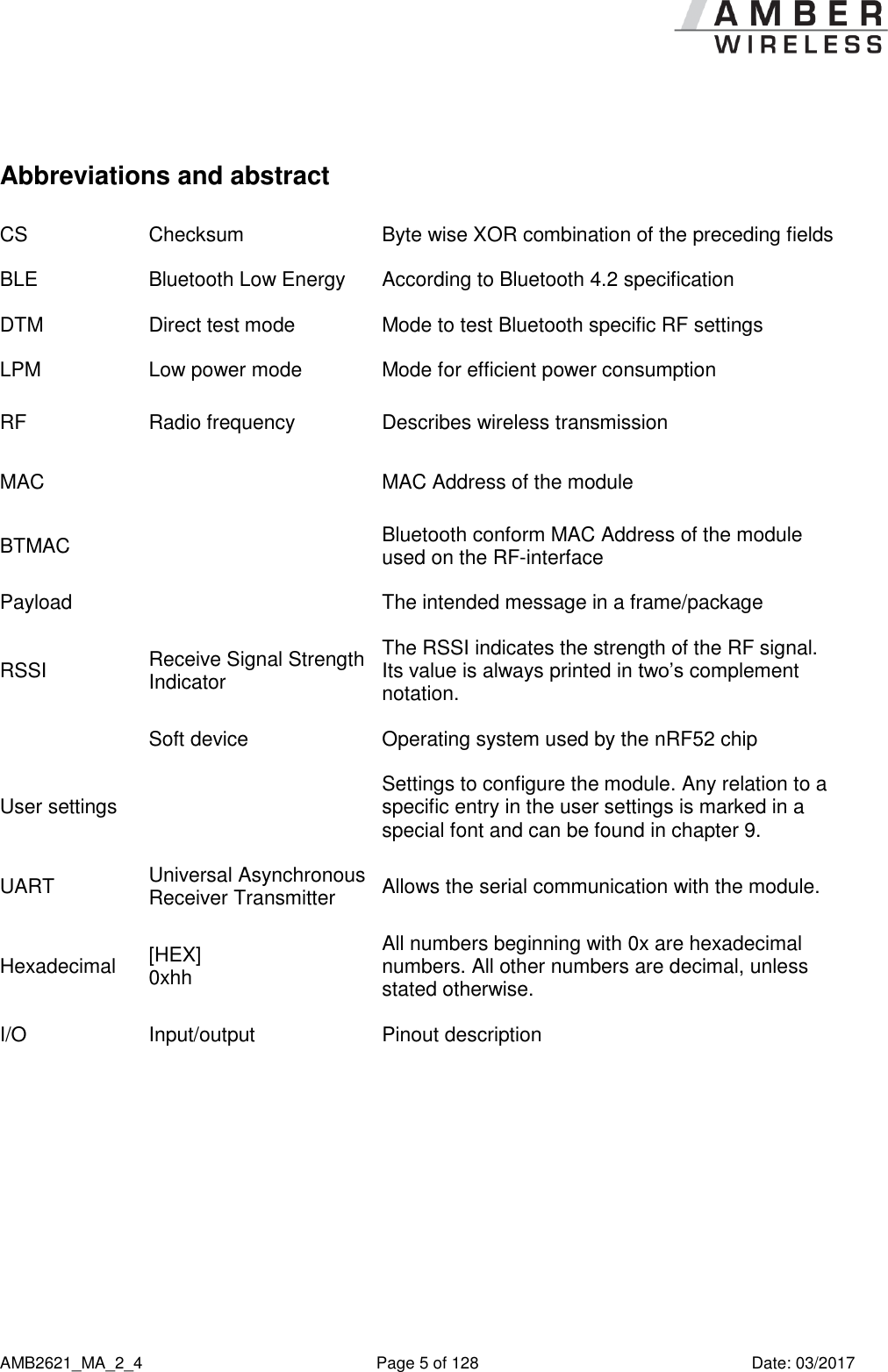      AMB2621_MA_2_4  Page 5 of 128  Date: 03/2017  Abbreviations and abstract CS Checksum Byte wise XOR combination of the preceding fields BLE Bluetooth Low Energy According to Bluetooth 4.2 specification DTM Direct test mode Mode to test Bluetooth specific RF settings LPM Low power mode Mode for efficient power consumption RF Radio frequency Describes wireless transmission MAC  MAC Address of the module BTMAC  Bluetooth conform MAC Address of the module used on the RF-interface Payload  The intended message in a frame/package RSSI Receive Signal Strength Indicator The RSSI indicates the strength of the RF signal. Its value is always printed in two’s complement notation.  Soft device Operating system used by the nRF52 chip User settings  Settings to configure the module. Any relation to a specific entry in the user settings is marked in a special font and can be found in chapter 9. UART Universal Asynchronous Receiver Transmitter Allows the serial communication with the module. Hexadecimal [HEX] 0xhh All numbers beginning with 0x are hexadecimal numbers. All other numbers are decimal, unless stated otherwise. I/O Input/output Pinout description 