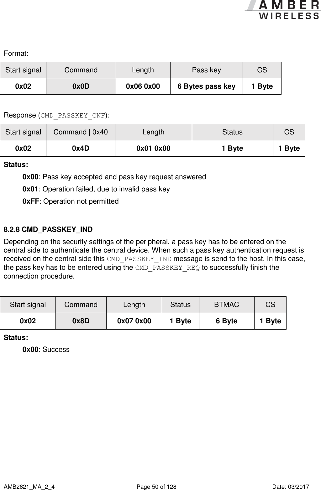      AMB2621_MA_2_4  Page 50 of 128  Date: 03/2017  Format: Start signal Command Length Pass key CS 0x02 0x0D 0x06 0x00 6 Bytes pass key 1 Byte  Response (CMD_PASSKEY_CNF): Start signal Command | 0x40 Length Status CS 0x02 0x4D 0x01 0x00 1 Byte 1 Byte Status: 0x00: Pass key accepted and pass key request answered 0x01: Operation failed, due to invalid pass key 0xFF: Operation not permitted  8.2.8 CMD_PASSKEY_IND Depending on the security settings of the peripheral, a pass key has to be entered on the central side to authenticate the central device. When such a pass key authentication request is received on the central side this CMD_PASSKEY_IND message is send to the host. In this case, the pass key has to be entered using the CMD_PASSKEY_REQ to successfully finish the connection procedure.  Start signal Command Length Status BTMAC CS 0x02 0x8D 0x07 0x00 1 Byte 6 Byte 1 Byte Status: 0x00: Success   