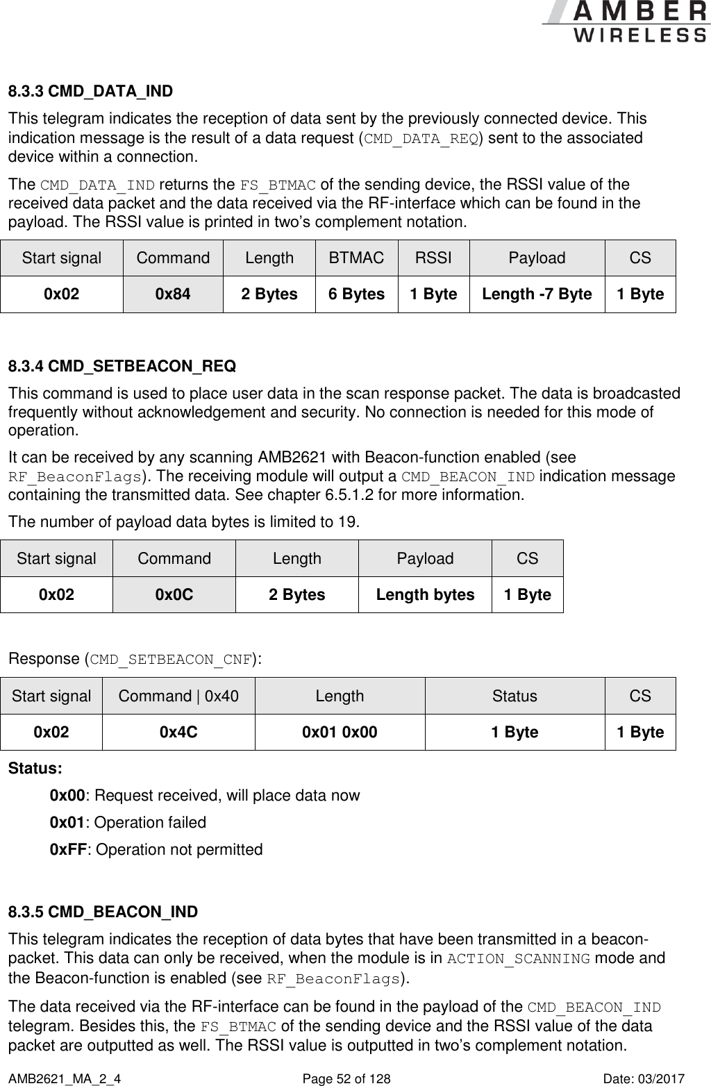      AMB2621_MA_2_4  Page 52 of 128  Date: 03/2017 8.3.3 CMD_DATA_IND This telegram indicates the reception of data sent by the previously connected device. This indication message is the result of a data request (CMD_DATA_REQ) sent to the associated device within a connection. The CMD_DATA_IND returns the FS_BTMAC of the sending device, the RSSI value of the received data packet and the data received via the RF-interface which can be found in the payload. The RSSI value is printed in two’s complement notation. Start signal Command Length BTMAC RSSI Payload CS 0x02 0x84 2 Bytes 6 Bytes 1 Byte Length -7 Byte 1 Byte  8.3.4 CMD_SETBEACON_REQ This command is used to place user data in the scan response packet. The data is broadcasted frequently without acknowledgement and security. No connection is needed for this mode of operation. It can be received by any scanning AMB2621 with Beacon-function enabled (see RF_BeaconFlags). The receiving module will output a CMD_BEACON_IND indication message containing the transmitted data. See chapter 6.5.1.2 for more information. The number of payload data bytes is limited to 19. Start signal Command Length Payload CS 0x02 0x0C 2 Bytes Length bytes 1 Byte  Response (CMD_SETBEACON_CNF): Start signal Command | 0x40 Length Status CS 0x02 0x4C 0x01 0x00 1 Byte 1 Byte Status: 0x00: Request received, will place data now 0x01: Operation failed 0xFF: Operation not permitted  8.3.5 CMD_BEACON_IND This telegram indicates the reception of data bytes that have been transmitted in a beacon-packet. This data can only be received, when the module is in ACTION_SCANNING mode and the Beacon-function is enabled (see RF_BeaconFlags). The data received via the RF-interface can be found in the payload of the CMD_BEACON_IND telegram. Besides this, the FS_BTMAC of the sending device and the RSSI value of the data packet are outputted as well. The RSSI value is outputted in two’s complement notation. 