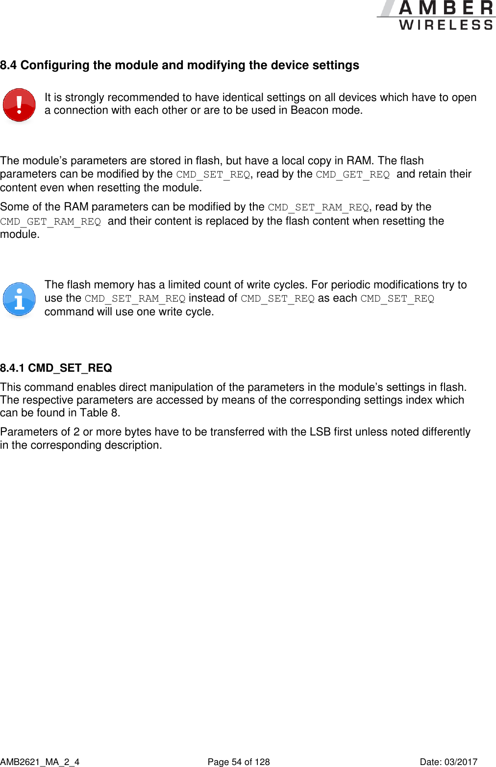      AMB2621_MA_2_4  Page 54 of 128  Date: 03/2017 8.4 Configuring the module and modifying the device settings  It is strongly recommended to have identical settings on all devices which have to open a connection with each other or are to be used in Beacon mode.  The module’s parameters are stored in flash, but have a local copy in RAM. The flash parameters can be modified by the CMD_SET_REQ, read by the CMD_GET_REQ and retain their content even when resetting the module. Some of the RAM parameters can be modified by the CMD_SET_RAM_REQ, read by the CMD_GET_RAM_REQ and their content is replaced by the flash content when resetting the module.   The flash memory has a limited count of write cycles. For periodic modifications try to use the CMD_SET_RAM_REQ instead of CMD_SET_REQ as each CMD_SET_REQ command will use one write cycle.  8.4.1 CMD_SET_REQ This command enables direct manipulation of the parameters in the module’s settings in flash. The respective parameters are accessed by means of the corresponding settings index which can be found in Table 8. Parameters of 2 or more bytes have to be transferred with the LSB first unless noted differently in the corresponding description. 