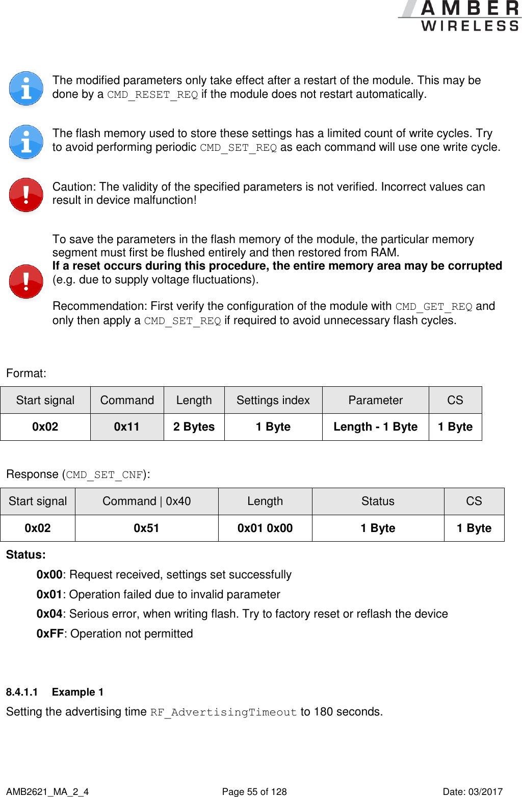      AMB2621_MA_2_4  Page 55 of 128  Date: 03/2017  The modified parameters only take effect after a restart of the module. This may be done by a CMD_RESET_REQ if the module does not restart automatically.  The flash memory used to store these settings has a limited count of write cycles. Try to avoid performing periodic CMD_SET_REQ as each command will use one write cycle.  Caution: The validity of the specified parameters is not verified. Incorrect values can result in device malfunction!  To save the parameters in the flash memory of the module, the particular memory segment must first be flushed entirely and then restored from RAM. If a reset occurs during this procedure, the entire memory area may be corrupted (e.g. due to supply voltage fluctuations). Recommendation: First verify the configuration of the module with CMD_GET_REQ and only then apply a CMD_SET_REQ if required to avoid unnecessary flash cycles.  Format: Start signal Command Length Settings index Parameter CS 0x02 0x11 2 Bytes 1 Byte Length - 1 Byte 1 Byte  Response (CMD_SET_CNF): Start signal Command | 0x40 Length Status CS 0x02 0x51 0x01 0x00 1 Byte 1 Byte Status: 0x00: Request received, settings set successfully 0x01: Operation failed due to invalid parameter 0x04: Serious error, when writing flash. Try to factory reset or reflash the device 0xFF: Operation not permitted  8.4.1.1  Example 1 Setting the advertising time RF_AdvertisingTimeout to 180 seconds. 