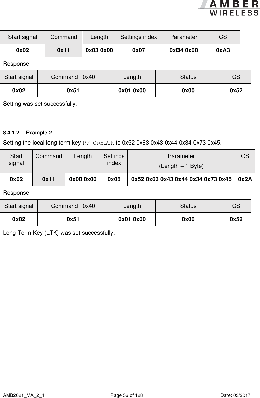      AMB2621_MA_2_4  Page 56 of 128  Date: 03/2017 Start signal Command Length Settings index Parameter CS 0x02 0x11 0x03 0x00 0x07 0xB4 0x00 0xA3 Response:   Start signal Command | 0x40 Length Status CS 0x02 0x51 0x01 0x00 0x00 0x52 Setting was set successfully.  8.4.1.2  Example 2 Setting the local long term key RF_OwnLTK to 0x52 0x63 0x43 0x44 0x34 0x73 0x45. Start signal Command Length Settings index Parameter (Length – 1 Byte) CS 0x02 0x11 0x08 0x00 0x05 0x52 0x63 0x43 0x44 0x34 0x73 0x45 0x2A Response:   Start signal Command | 0x40 Length Status CS 0x02 0x51 0x01 0x00 0x00 0x52 Long Term Key (LTK) was set successfully.     