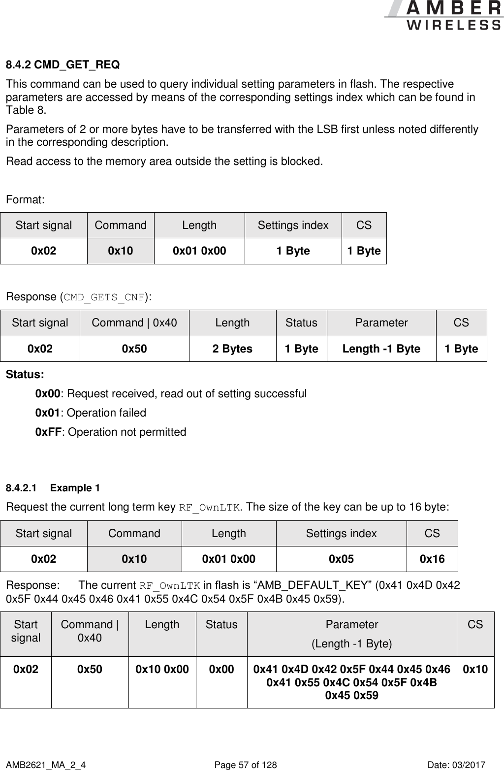      AMB2621_MA_2_4  Page 57 of 128  Date: 03/2017 8.4.2 CMD_GET_REQ This command can be used to query individual setting parameters in flash. The respective parameters are accessed by means of the corresponding settings index which can be found in Table 8. Parameters of 2 or more bytes have to be transferred with the LSB first unless noted differently in the corresponding description. Read access to the memory area outside the setting is blocked.  Format: Start signal Command Length Settings index CS 0x02 0x10 0x01 0x00 1 Byte 1 Byte  Response (CMD_GETS_CNF): Start signal Command | 0x40 Length Status Parameter CS 0x02 0x50 2 Bytes 1 Byte Length -1 Byte 1 Byte Status: 0x00: Request received, read out of setting successful 0x01: Operation failed 0xFF: Operation not permitted  8.4.2.1  Example 1 Request the current long term key RF_OwnLTK. The size of the key can be up to 16 byte: Start signal Command Length Settings index CS 0x02 0x10 0x01 0x00 0x05 0x16 Response:  The current RF_OwnLTK in flash is “AMB_DEFAULT_KEY” (0x41 0x4D 0x42 0x5F 0x44 0x45 0x46 0x41 0x55 0x4C 0x54 0x5F 0x4B 0x45 0x59). Start signal Command | 0x40 Length Status Parameter (Length -1 Byte) CS 0x02 0x50 0x10 0x00 0x00 0x41 0x4D 0x42 0x5F 0x44 0x45 0x46 0x41 0x55 0x4C 0x54 0x5F 0x4B 0x45 0x59 0x10     