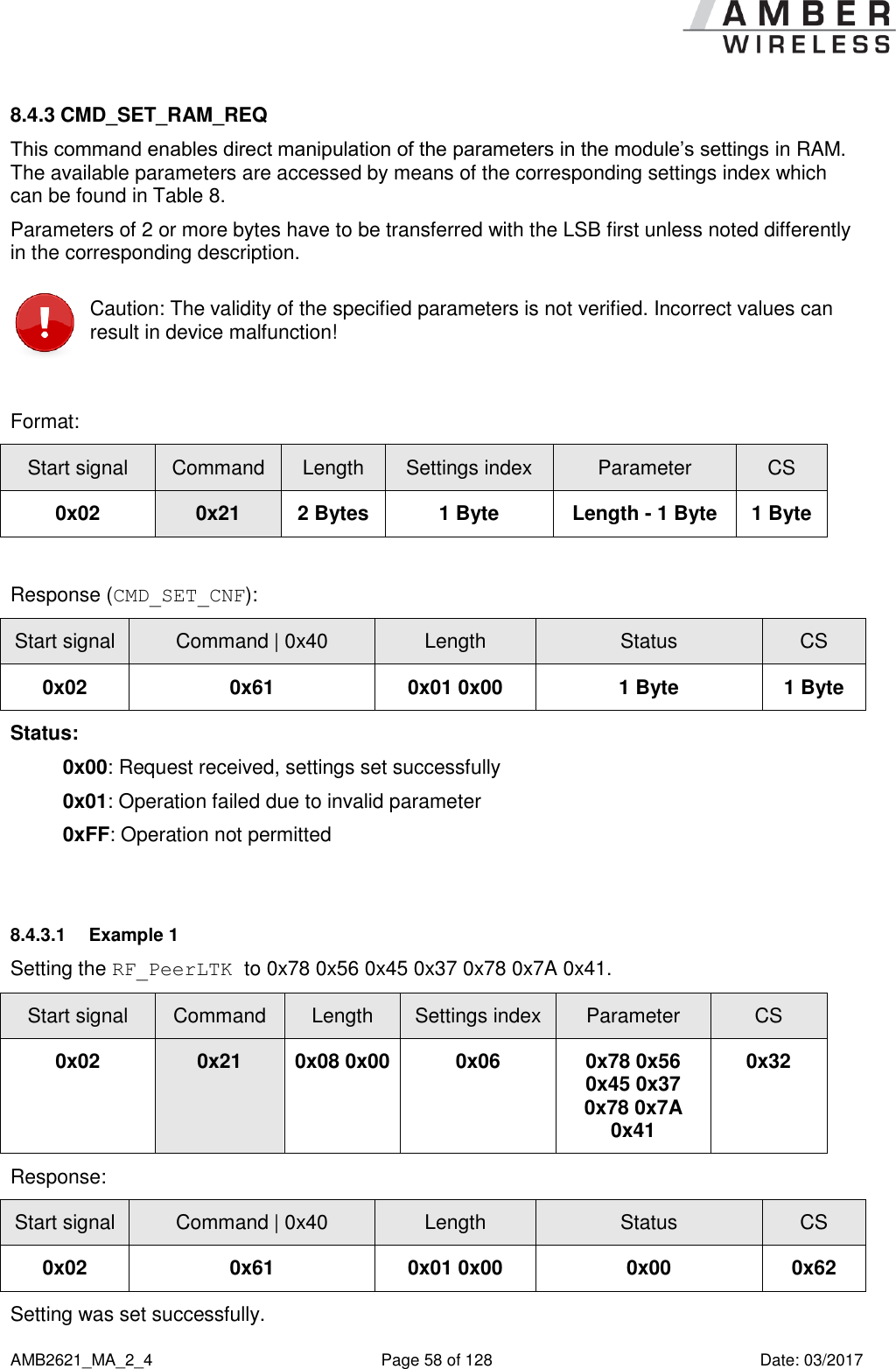      AMB2621_MA_2_4  Page 58 of 128  Date: 03/2017 8.4.3 CMD_SET_RAM_REQ This command enables direct manipulation of the parameters in the module’s settings in RAM. The available parameters are accessed by means of the corresponding settings index which can be found in Table 8. Parameters of 2 or more bytes have to be transferred with the LSB first unless noted differently in the corresponding description.  Caution: The validity of the specified parameters is not verified. Incorrect values can result in device malfunction!  Format: Start signal Command Length Settings index Parameter CS 0x02 0x21 2 Bytes 1 Byte Length - 1 Byte 1 Byte  Response (CMD_SET_CNF): Start signal Command | 0x40 Length Status CS 0x02 0x61 0x01 0x00 1 Byte 1 Byte Status: 0x00: Request received, settings set successfully 0x01: Operation failed due to invalid parameter 0xFF: Operation not permitted  8.4.3.1  Example 1 Setting the RF_PeerLTK to 0x78 0x56 0x45 0x37 0x78 0x7A 0x41. Start signal Command Length Settings index Parameter CS 0x02 0x21 0x08 0x00 0x06 0x78 0x56 0x45 0x37 0x78 0x7A 0x41 0x32 Response:   Start signal Command | 0x40 Length Status CS 0x02 0x61 0x01 0x00 0x00 0x62 Setting was set successfully.   