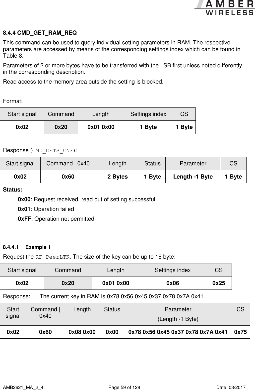      AMB2621_MA_2_4  Page 59 of 128  Date: 03/2017 8.4.4 CMD_GET_RAM_REQ This command can be used to query individual setting parameters in RAM. The respective parameters are accessed by means of the corresponding settings index which can be found in Table 8. Parameters of 2 or more bytes have to be transferred with the LSB first unless noted differently in the corresponding description. Read access to the memory area outside the setting is blocked.  Format: Start signal Command Length Settings index CS 0x02 0x20 0x01 0x00 1 Byte 1 Byte  Response (CMD_GETS_CNF): Start signal Command | 0x40 Length Status Parameter CS 0x02 0x60 2 Bytes 1 Byte Length -1 Byte 1 Byte Status: 0x00: Request received, read out of setting successful 0x01: Operation failed 0xFF: Operation not permitted  8.4.4.1  Example 1 Request the RF_PeerLTK. The size of the key can be up to 16 byte: Start signal Command Length Settings index CS 0x02 0x20 0x01 0x00 0x06 0x25 Response:  The current key in RAM is 0x78 0x56 0x45 0x37 0x78 0x7A 0x41 . Start signal Command | 0x40 Length Status Parameter (Length -1 Byte) CS 0x02 0x60 0x08 0x00 0x00 0x78 0x56 0x45 0x37 0x78 0x7A 0x41 0x75     