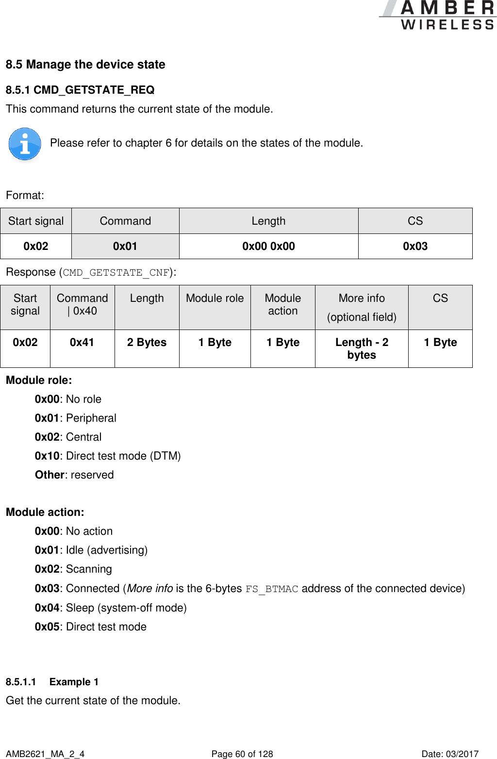      AMB2621_MA_2_4  Page 60 of 128  Date: 03/2017 8.5 Manage the device state 8.5.1 CMD_GETSTATE_REQ This command returns the current state of the module.  Please refer to chapter 6 for details on the states of the module.  Format: Start signal Command Length CS 0x02 0x01 0x00 0x00 0x03 Response (CMD_GETSTATE_CNF): Start signal Command | 0x40 Length Module role Module action More info (optional field) CS 0x02 0x41 2 Bytes 1 Byte 1 Byte Length - 2 bytes 1 Byte Module role: 0x00: No role 0x01: Peripheral 0x02: Central 0x10: Direct test mode (DTM) Other: reserved  Module action: 0x00: No action 0x01: Idle (advertising) 0x02: Scanning 0x03: Connected (More info is the 6-bytes FS_BTMAC address of the connected device) 0x04: Sleep (system-off mode) 0x05: Direct test mode  8.5.1.1  Example 1 Get the current state of the module. 