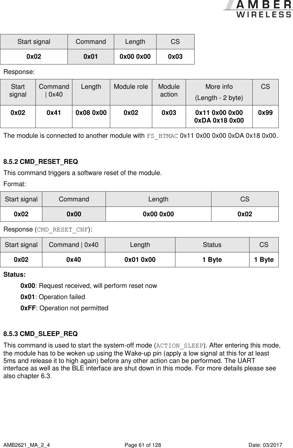      AMB2621_MA_2_4  Page 61 of 128  Date: 03/2017 Start signal Command Length CS 0x02 0x01 0x00 0x00 0x03 Response:   Start signal Command | 0x40 Length Module role Module action More info (Length - 2 byte) CS 0x02 0x41 0x08 0x00 0x02 0x03 0x11 0x00 0x00 0xDA 0x18 0x00 0x99 The module is connected to another module with FS_BTMAC 0x11 0x00 0x00 0xDA 0x18 0x00.  8.5.2 CMD_RESET_REQ This command triggers a software reset of the module. Format: Start signal Command Length CS 0x02 0x00 0x00 0x00 0x02 Response (CMD_RESET_CNF): Start signal Command | 0x40 Length Status CS 0x02 0x40 0x01 0x00 1 Byte 1 Byte Status: 0x00: Request received, will perform reset now 0x01: Operation failed 0xFF: Operation not permitted  8.5.3 CMD_SLEEP_REQ This command is used to start the system-off mode (ACTION_SLEEP). After entering this mode, the module has to be woken up using the Wake-up pin (apply a low signal at this for at least 5ms and release it to high again) before any other action can be performed. The UART interface as well as the BLE interface are shut down in this mode. For more details please see also chapter 6.3.     