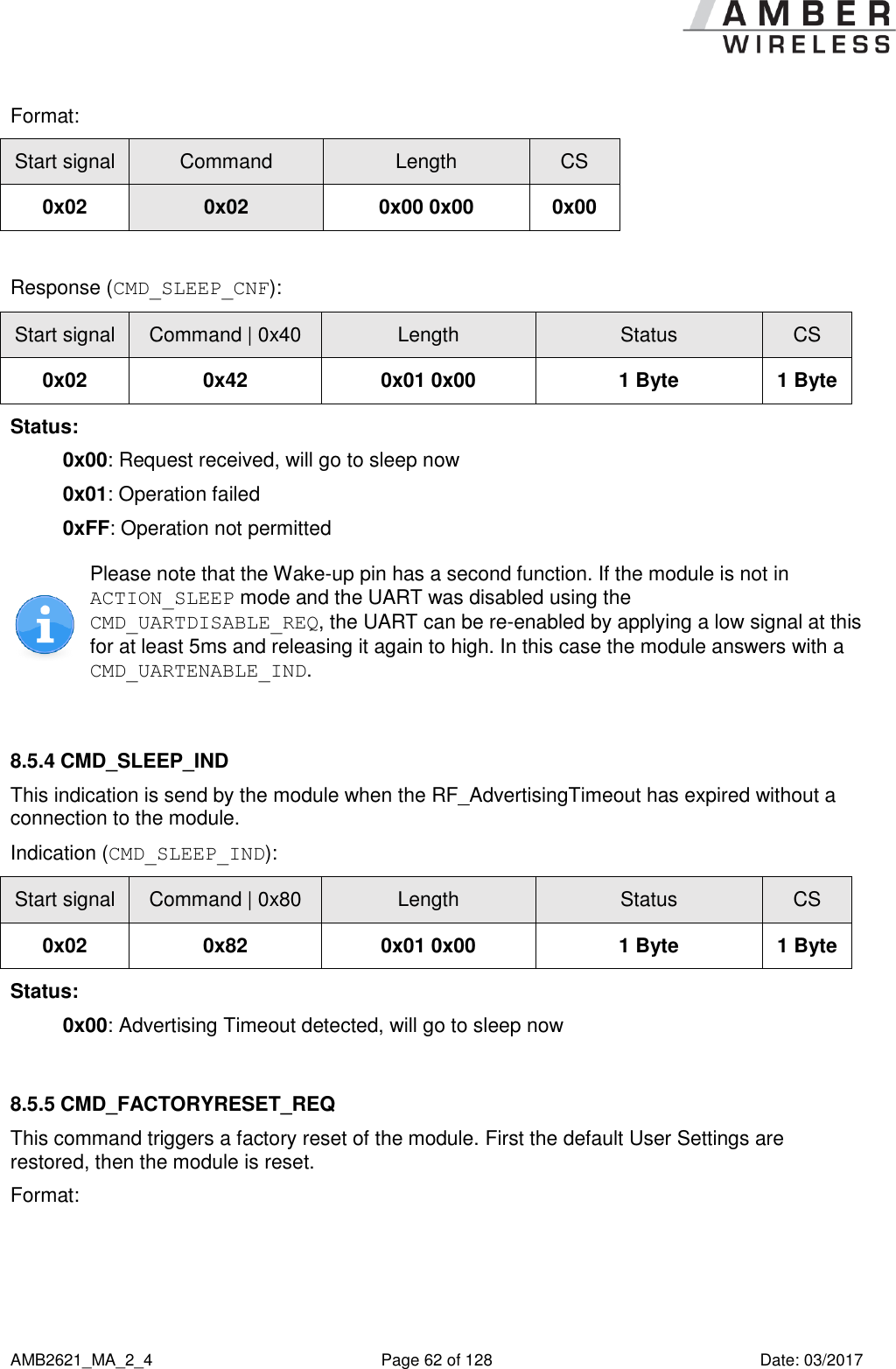      AMB2621_MA_2_4  Page 62 of 128  Date: 03/2017 Format: Start signal Command Length CS 0x02 0x02 0x00 0x00 0x00  Response (CMD_SLEEP_CNF): Start signal Command | 0x40 Length Status CS 0x02 0x42 0x01 0x00 1 Byte 1 Byte Status: 0x00: Request received, will go to sleep now 0x01: Operation failed 0xFF: Operation not permitted  Please note that the Wake-up pin has a second function. If the module is not in ACTION_SLEEP mode and the UART was disabled using the CMD_UARTDISABLE_REQ, the UART can be re-enabled by applying a low signal at this for at least 5ms and releasing it again to high. In this case the module answers with a CMD_UARTENABLE_IND.  8.5.4 CMD_SLEEP_IND This indication is send by the module when the RF_AdvertisingTimeout has expired without a connection to the module. Indication (CMD_SLEEP_IND): Start signal Command | 0x80 Length Status CS 0x02 0x82 0x01 0x00 1 Byte 1 Byte Status: 0x00: Advertising Timeout detected, will go to sleep now  8.5.5 CMD_FACTORYRESET_REQ This command triggers a factory reset of the module. First the default User Settings are restored, then the module is reset. Format: 