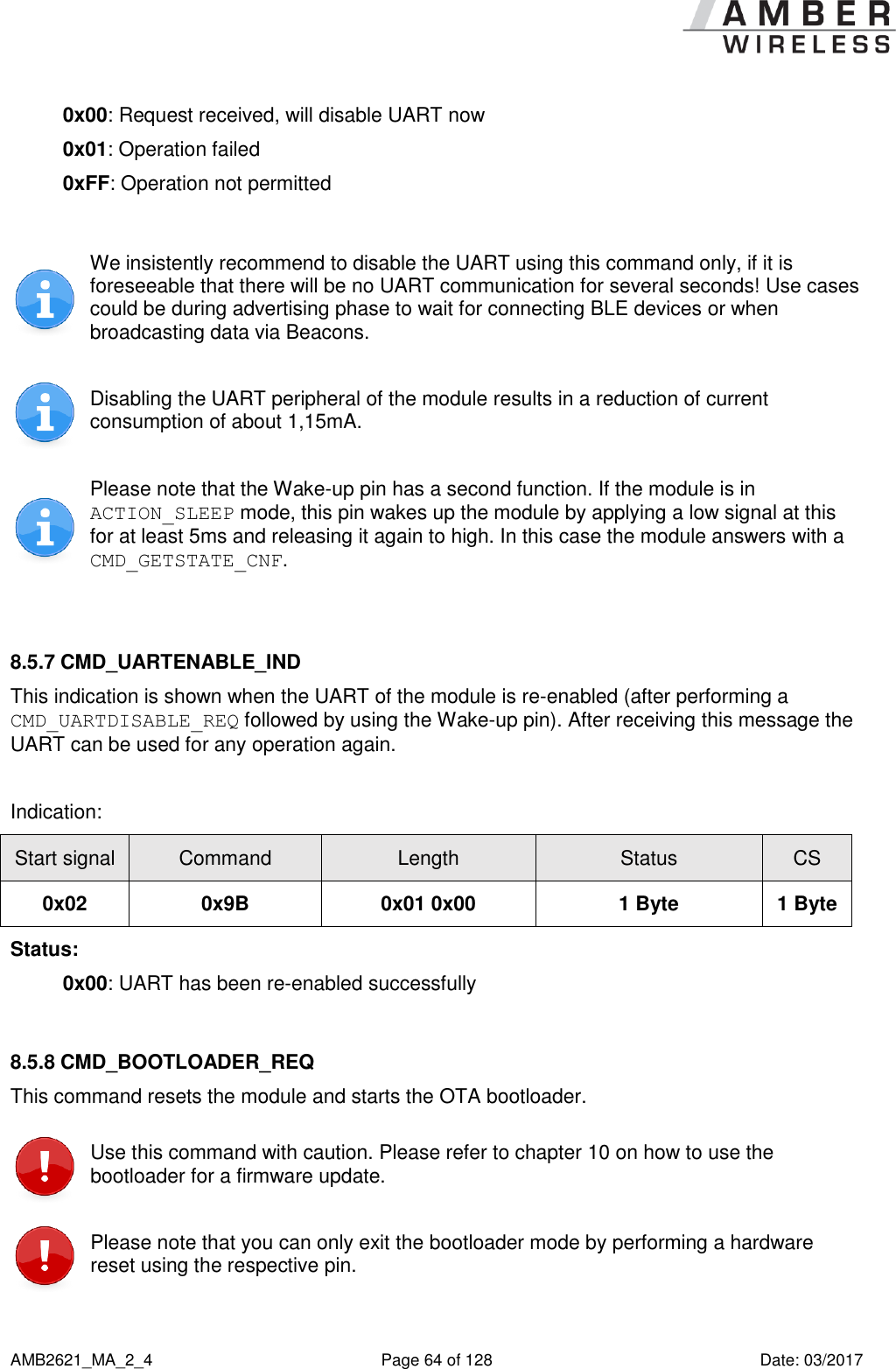      AMB2621_MA_2_4  Page 64 of 128  Date: 03/2017 0x00: Request received, will disable UART now 0x01: Operation failed 0xFF: Operation not permitted   We insistently recommend to disable the UART using this command only, if it is foreseeable that there will be no UART communication for several seconds! Use cases could be during advertising phase to wait for connecting BLE devices or when broadcasting data via Beacons.  Disabling the UART peripheral of the module results in a reduction of current consumption of about 1,15mA.  Please note that the Wake-up pin has a second function. If the module is in ACTION_SLEEP mode, this pin wakes up the module by applying a low signal at this for at least 5ms and releasing it again to high. In this case the module answers with a CMD_GETSTATE_CNF.  8.5.7 CMD_UARTENABLE_IND This indication is shown when the UART of the module is re-enabled (after performing a CMD_UARTDISABLE_REQ followed by using the Wake-up pin). After receiving this message the UART can be used for any operation again.  Indication: Start signal Command Length Status CS 0x02 0x9B 0x01 0x00 1 Byte 1 Byte Status: 0x00: UART has been re-enabled successfully  8.5.8 CMD_BOOTLOADER_REQ This command resets the module and starts the OTA bootloader.  Use this command with caution. Please refer to chapter 10 on how to use the bootloader for a firmware update.  Please note that you can only exit the bootloader mode by performing a hardware reset using the respective pin. 
