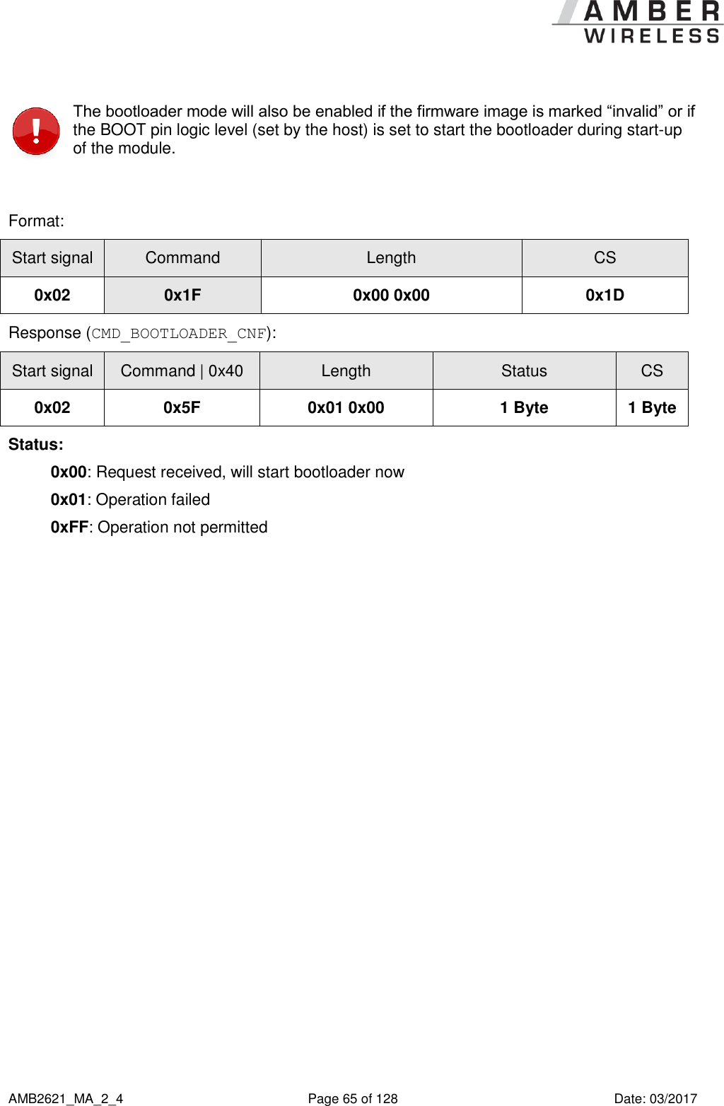      AMB2621_MA_2_4  Page 65 of 128  Date: 03/2017  The bootloader mode will also be enabled if the firmware image is marked “invalid” or if the BOOT pin logic level (set by the host) is set to start the bootloader during start-up of the module.  Format: Start signal Command Length CS 0x02 0x1F 0x00 0x00 0x1D Response (CMD_BOOTLOADER_CNF): Start signal Command | 0x40 Length Status CS 0x02 0x5F 0x01 0x00 1 Byte 1 Byte Status: 0x00: Request received, will start bootloader now 0x01: Operation failed 0xFF: Operation not permitted    