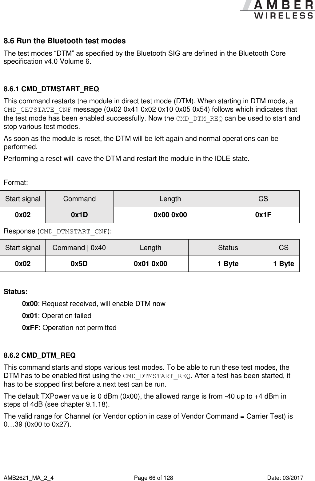      AMB2621_MA_2_4  Page 66 of 128  Date: 03/2017 8.6 Run the Bluetooth test modes The test modes “DTM” as specified by the Bluetooth SIG are defined in the Bluetooth Core specification v4.0 Volume 6.  8.6.1 CMD_DTMSTART_REQ This command restarts the module in direct test mode (DTM). When starting in DTM mode, a CMD_GETSTATE_CNF message (0x02 0x41 0x02 0x10 0x05 0x54) follows which indicates that the test mode has been enabled successfully. Now the CMD_DTM_REQ can be used to start and stop various test modes. As soon as the module is reset, the DTM will be left again and normal operations can be performed. Performing a reset will leave the DTM and restart the module in the IDLE state.  Format: Start signal Command Length CS 0x02 0x1D 0x00 0x00 0x1F Response (CMD_DTMSTART_CNF): Start signal Command | 0x40 Length Status CS 0x02 0x5D 0x01 0x00 1 Byte 1 Byte  Status: 0x00: Request received, will enable DTM now 0x01: Operation failed 0xFF: Operation not permitted  8.6.2 CMD_DTM_REQ This command starts and stops various test modes. To be able to run these test modes, the DTM has to be enabled first using the CMD_DTMSTART_REQ. After a test has been started, it has to be stopped first before a next test can be run. The default TXPower value is 0 dBm (0x00), the allowed range is from -40 up to +4 dBm in steps of 4dB (see chapter 9.1.18). The valid range for Channel (or Vendor option in case of Vendor Command = Carrier Test) is 0…39 (0x00 to 0x27).  