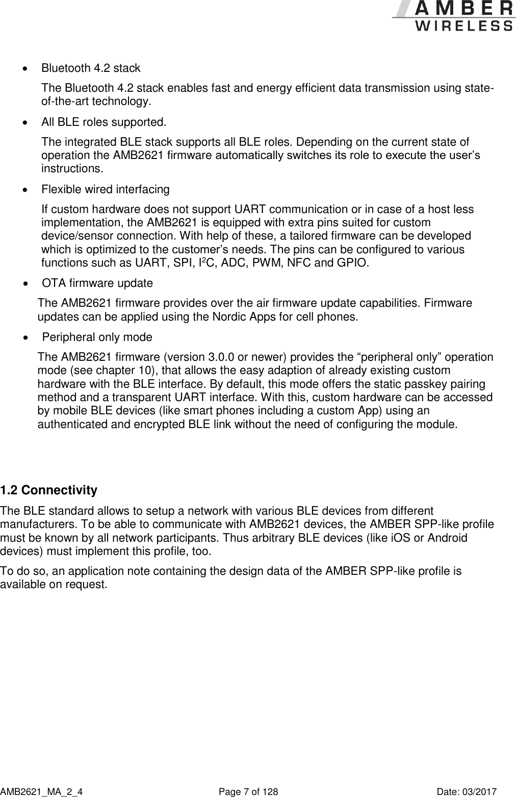      AMB2621_MA_2_4  Page 7 of 128  Date: 03/2017   Bluetooth 4.2 stack The Bluetooth 4.2 stack enables fast and energy efficient data transmission using state-of-the-art technology.   All BLE roles supported. The integrated BLE stack supports all BLE roles. Depending on the current state of operation the AMB2621 firmware automatically switches its role to execute the user’s instructions.    Flexible wired interfacing If custom hardware does not support UART communication or in case of a host less implementation, the AMB2621 is equipped with extra pins suited for custom device/sensor connection. With help of these, a tailored firmware can be developed which is optimized to the customer’s needs. The pins can be configured to various functions such as UART, SPI, I2C, ADC, PWM, NFC and GPIO.   OTA firmware update The AMB2621 firmware provides over the air firmware update capabilities. Firmware updates can be applied using the Nordic Apps for cell phones.   Peripheral only mode The AMB2621 firmware (version 3.0.0 or newer) provides the “peripheral only” operation mode (see chapter 10), that allows the easy adaption of already existing custom hardware with the BLE interface. By default, this mode offers the static passkey pairing method and a transparent UART interface. With this, custom hardware can be accessed by mobile BLE devices (like smart phones including a custom App) using an authenticated and encrypted BLE link without the need of configuring the module.   1.2 Connectivity The BLE standard allows to setup a network with various BLE devices from different manufacturers. To be able to communicate with AMB2621 devices, the AMBER SPP-like profile must be known by all network participants. Thus arbitrary BLE devices (like iOS or Android devices) must implement this profile, too. To do so, an application note containing the design data of the AMBER SPP-like profile is available on request.    