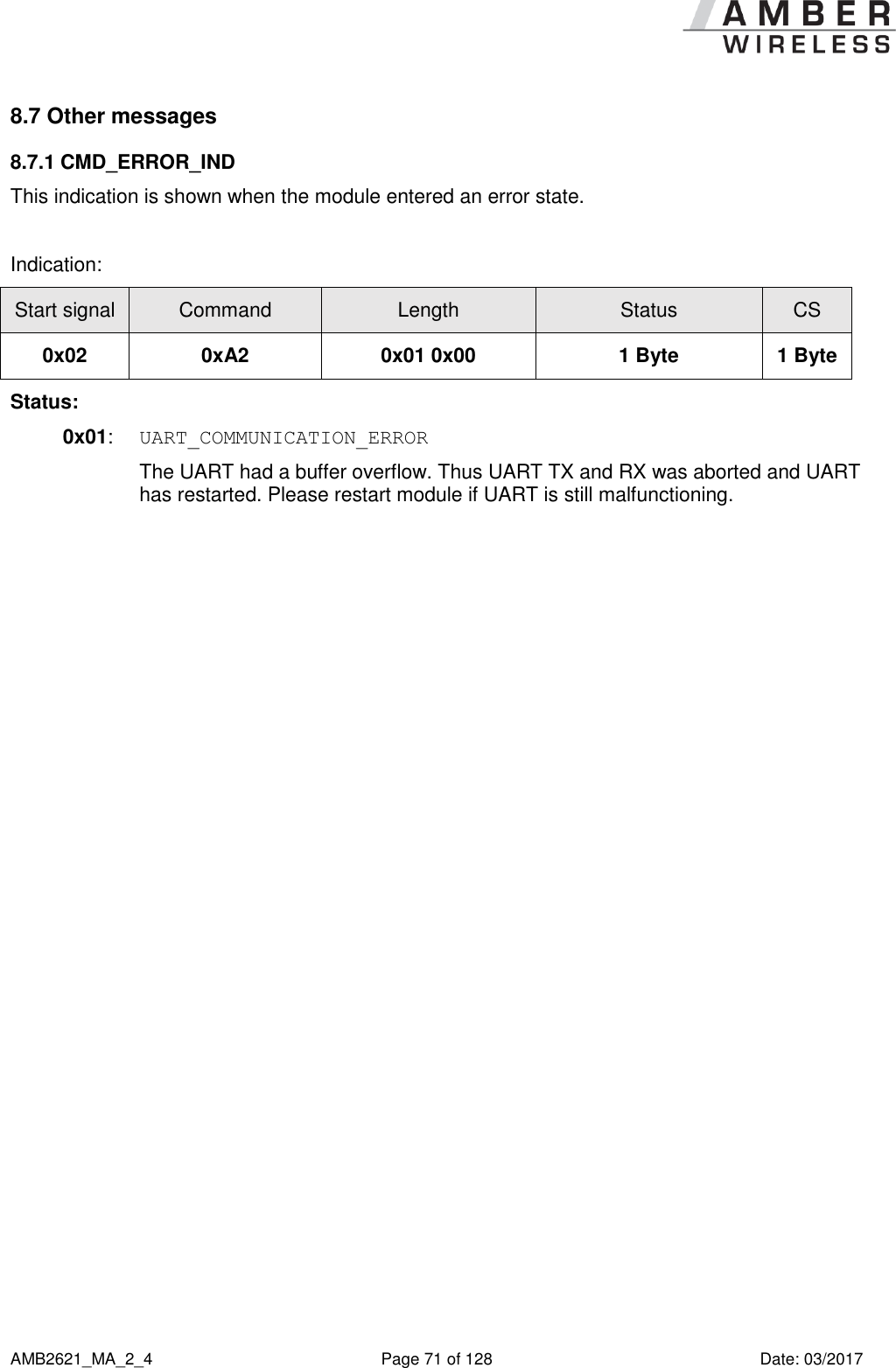      AMB2621_MA_2_4  Page 71 of 128  Date: 03/2017 8.7 Other messages 8.7.1 CMD_ERROR_IND This indication is shown when the module entered an error state.  Indication: Start signal Command Length Status CS 0x02 0xA2 0x01 0x00 1 Byte 1 Byte Status: 0x01:  UART_COMMUNICATION_ERROR  The UART had a buffer overflow. Thus UART TX and RX was aborted and UART has restarted. Please restart module if UART is still malfunctioning.     