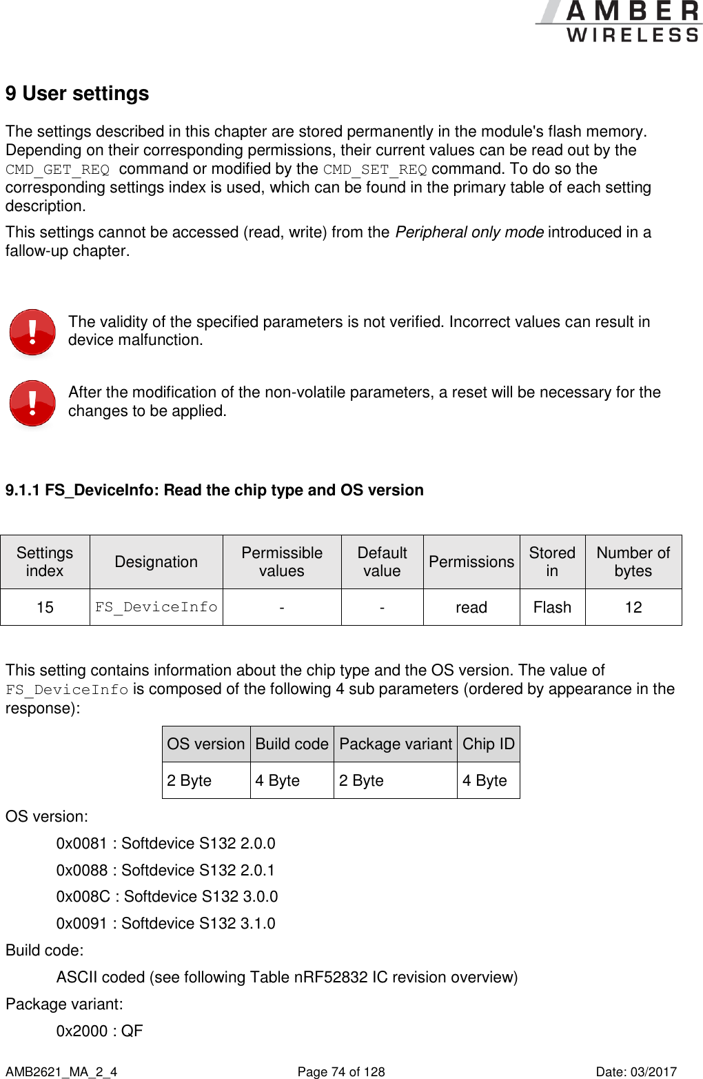      AMB2621_MA_2_4  Page 74 of 128  Date: 03/2017 9 User settings The settings described in this chapter are stored permanently in the module&apos;s flash memory. Depending on their corresponding permissions, their current values can be read out by the CMD_GET_REQ command or modified by the CMD_SET_REQ command. To do so the corresponding settings index is used, which can be found in the primary table of each setting description. This settings cannot be accessed (read, write) from the Peripheral only mode introduced in a fallow-up chapter.   The validity of the specified parameters is not verified. Incorrect values can result in device malfunction.  After the modification of the non-volatile parameters, a reset will be necessary for the changes to be applied.  9.1.1 FS_DeviceInfo: Read the chip type and OS version  Settings index Designation Permissible values Default value Permissions Stored in Number of bytes 15 FS_DeviceInfo - - read Flash 12  This setting contains information about the chip type and the OS version. The value of FS_DeviceInfo is composed of the following 4 sub parameters (ordered by appearance in the response): OS version Build code Package variant Chip ID 2 Byte 4 Byte 2 Byte 4 Byte OS version:  0x0081 : Softdevice S132 2.0.0 0x0088 : Softdevice S132 2.0.1 0x008C : Softdevice S132 3.0.0 0x0091 : Softdevice S132 3.1.0 Build code:  ASCII coded (see following Table nRF52832 IC revision overview) Package variant:  0x2000 : QF 