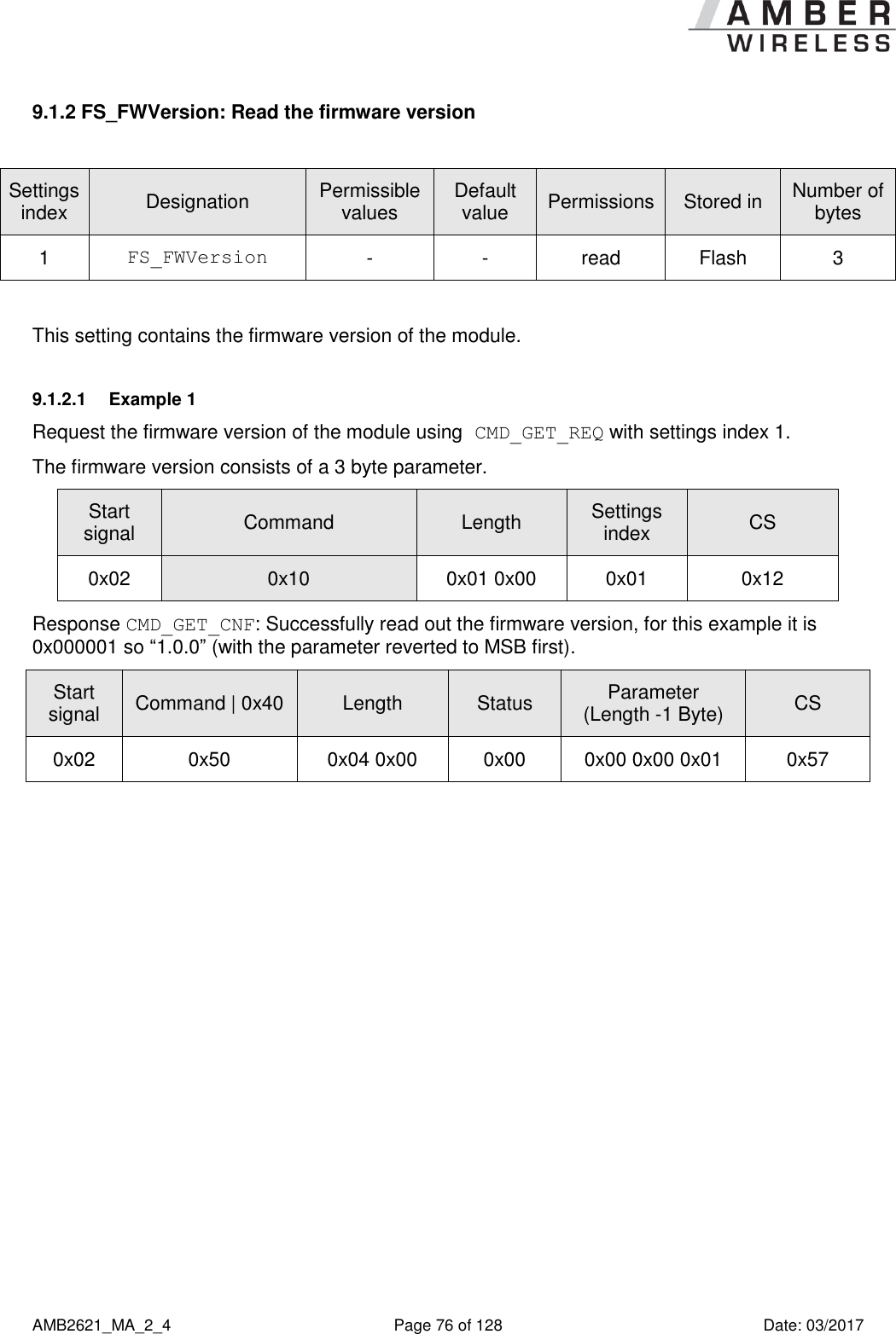      AMB2621_MA_2_4  Page 76 of 128  Date: 03/2017 9.1.2 FS_FWVersion: Read the firmware version  Settings index Designation Permissible values Default value Permissions Stored in Number of bytes 1 FS_FWVersion - - read Flash 3  This setting contains the firmware version of the module. 9.1.2.1  Example 1 Request the firmware version of the module using CMD_GET_REQ with settings index 1. The firmware version consists of a 3 byte parameter. Start signal Command Length Settings index CS 0x02 0x10 0x01 0x00 0x01 0x12 Response CMD_GET_CNF: Successfully read out the firmware version, for this example it is 0x000001 so “1.0.0” (with the parameter reverted to MSB first). Start signal Command | 0x40 Length Status Parameter (Length -1 Byte) CS 0x02 0x50 0x04 0x00 0x00 0x00 0x00 0x01 0x57    