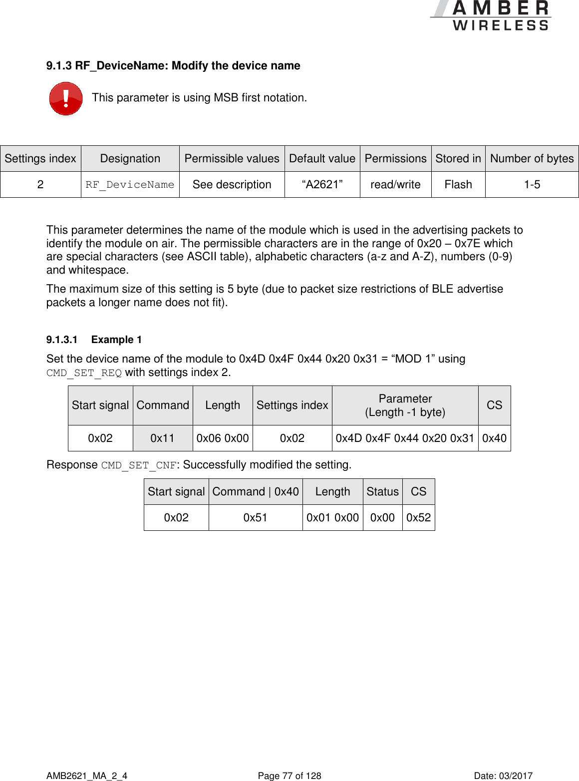      AMB2621_MA_2_4  Page 77 of 128  Date: 03/2017 9.1.3 RF_DeviceName: Modify the device name  This parameter is using MSB first notation.  Settings index Designation Permissible values Default value Permissions Stored in Number of bytes 2 RF_DeviceName See description “A2621” read/write Flash 1-5  This parameter determines the name of the module which is used in the advertising packets to identify the module on air. The permissible characters are in the range of 0x20 – 0x7E which are special characters (see ASCII table), alphabetic characters (a-z and A-Z), numbers (0-9) and whitespace. The maximum size of this setting is 5 byte (due to packet size restrictions of BLE advertise packets a longer name does not fit). 9.1.3.1  Example 1 Set the device name of the module to 0x4D 0x4F 0x44 0x20 0x31 = “MOD 1” using CMD_SET_REQ with settings index 2. Start signal Command Length Settings index Parameter (Length -1 byte) CS 0x02 0x11 0x06 0x00 0x02 0x4D 0x4F 0x44 0x20 0x31 0x40 Response CMD_SET_CNF: Successfully modified the setting. Start signal Command | 0x40 Length Status CS 0x02 0x51 0x01 0x00 0x00 0x52  