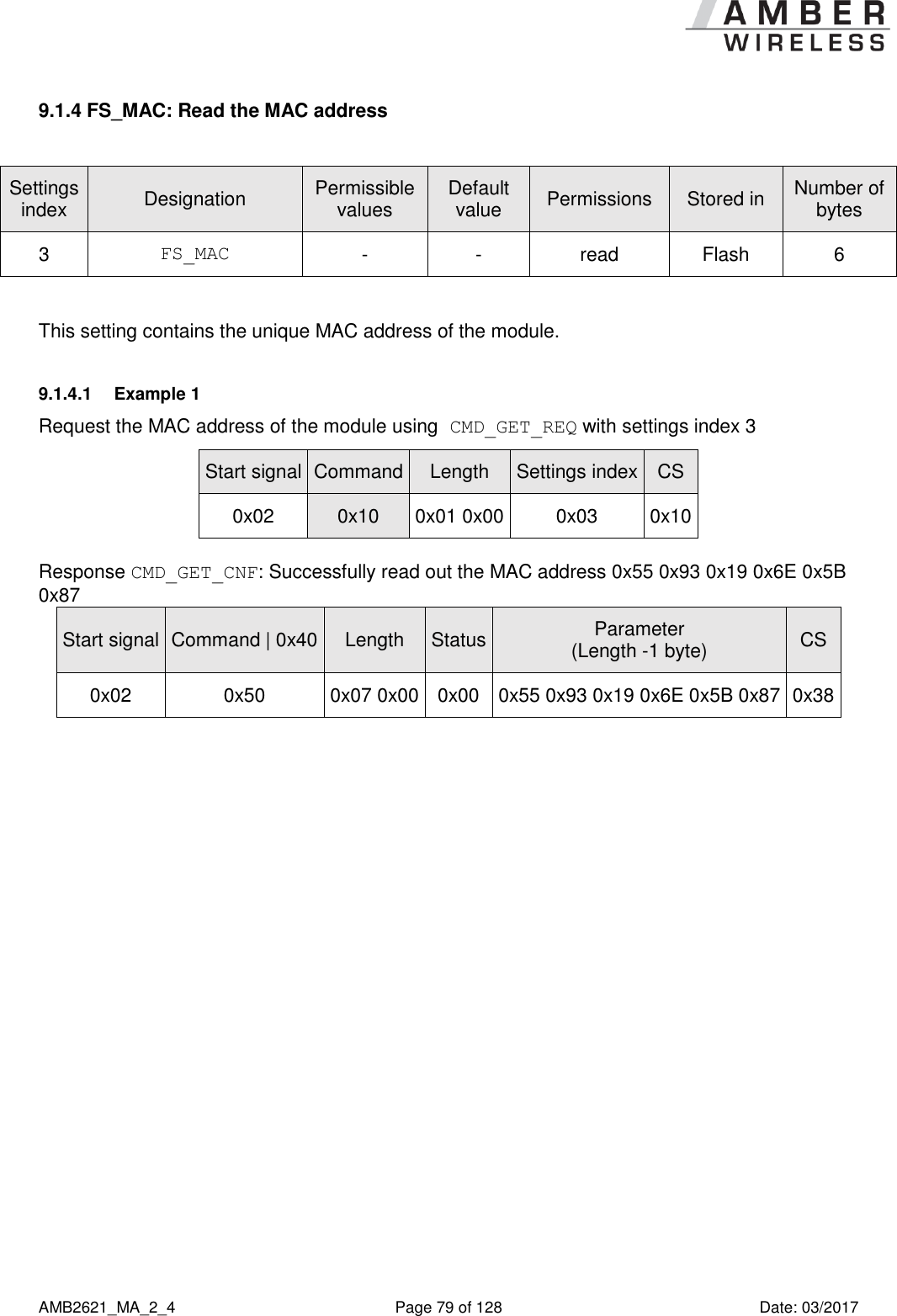      AMB2621_MA_2_4  Page 79 of 128  Date: 03/2017 9.1.4 FS_MAC: Read the MAC address  Settings index Designation Permissible values Default value Permissions Stored in Number of bytes 3 FS_MAC - - read Flash 6  This setting contains the unique MAC address of the module. 9.1.4.1  Example 1 Request the MAC address of the module using CMD_GET_REQ with settings index 3 Start signal Command Length Settings index CS 0x02 0x10 0x01 0x00 0x03 0x10  Response CMD_GET_CNF: Successfully read out the MAC address 0x55 0x93 0x19 0x6E 0x5B 0x87 Start signal Command | 0x40 Length Status Parameter (Length -1 byte) CS 0x02 0x50 0x07 0x00 0x00 0x55 0x93 0x19 0x6E 0x5B 0x87 0x38    