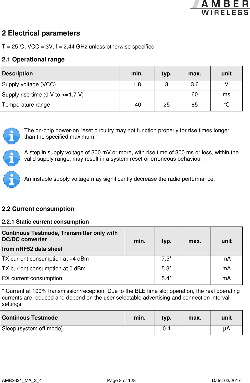      AMB2621_MA_2_4  Page 8 of 128  Date: 03/2017 2 Electrical parameters T = 25°C, VCC = 3V, f = 2,44 GHz unless otherwise specified 2.1 Operational range Description min. typ. max. unit Supply voltage (VCC) 1.8 3 3.6 V Supply rise time (0 V to &gt;=1.7 V)   60 ms Temperature range -40 25 85 °C   The on-chip power-on reset circuitry may not function properly for rise times longer than the specified maximum.  A step in supply voltage of 300 mV or more, with rise time of 300 ms or less, within the valid supply range, may result in a system reset or erroneous behaviour.  An instable supply voltage may significantly decrease the radio performance.  2.2 Current consumption  2.2.1 Static current consumption Continous Testmode, Transmitter only with DC/DC converter from nRF52 data sheet min. typ. max. unit TX current consumption at +4 dBm  7.5*  mA TX current consumption at 0 dBm  5.3*  mA RX current consumption  5.4*  mA * Current at 100% transmission/reception. Due to the BLE time slot operation, the real operating currents are reduced and depend on the user selectable advertising and connection interval settings. Continous Testmode min. typ. max. unit Sleep (system off mode)  0.4  µA  