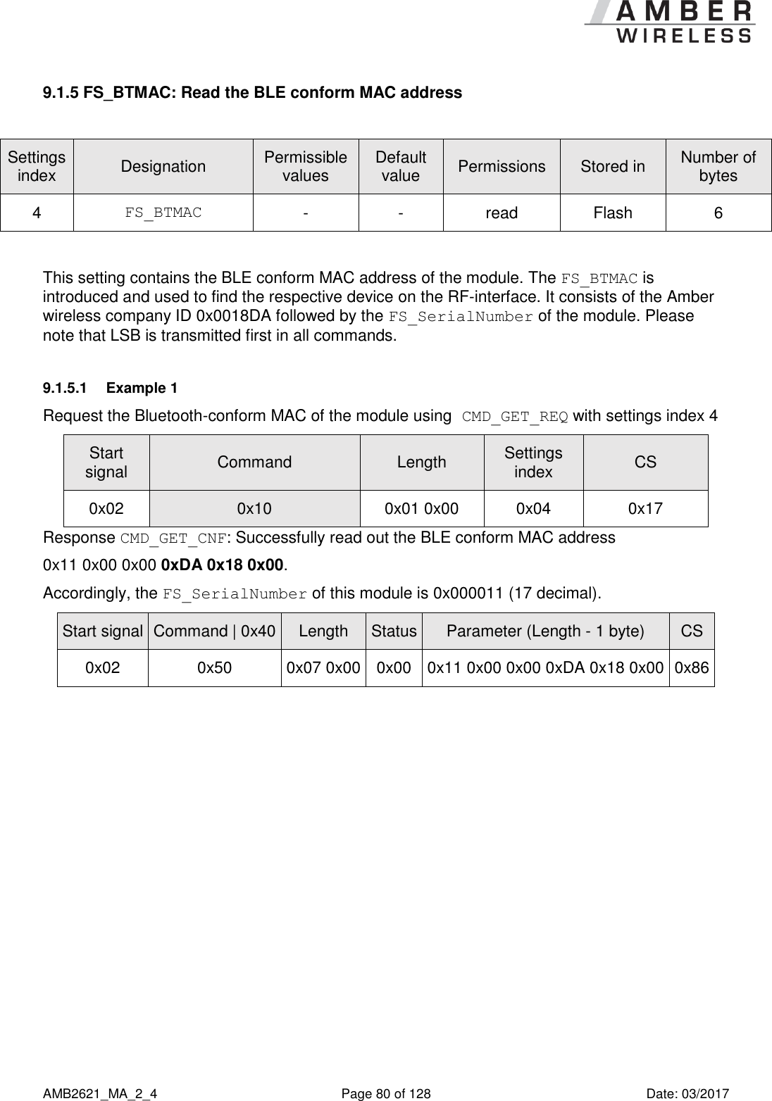      AMB2621_MA_2_4  Page 80 of 128  Date: 03/2017 9.1.5 FS_BTMAC: Read the BLE conform MAC address  Settings index Designation Permissible values Default value Permissions Stored in Number of bytes 4 FS_BTMAC - - read Flash 6  This setting contains the BLE conform MAC address of the module. The FS_BTMAC is introduced and used to find the respective device on the RF-interface. It consists of the Amber wireless company ID 0x0018DA followed by the FS_SerialNumber of the module. Please note that LSB is transmitted first in all commands. 9.1.5.1  Example 1 Request the Bluetooth-conform MAC of the module using CMD_GET_REQ with settings index 4 Start signal Command Length Settings index CS 0x02 0x10 0x01 0x00 0x04 0x17 Response CMD_GET_CNF: Successfully read out the BLE conform MAC address  0x11 0x00 0x00 0xDA 0x18 0x00. Accordingly, the FS_SerialNumber of this module is 0x000011 (17 decimal). Start signal Command | 0x40 Length Status Parameter (Length - 1 byte) CS 0x02 0x50 0x07 0x00 0x00 0x11 0x00 0x00 0xDA 0x18 0x00 0x86    