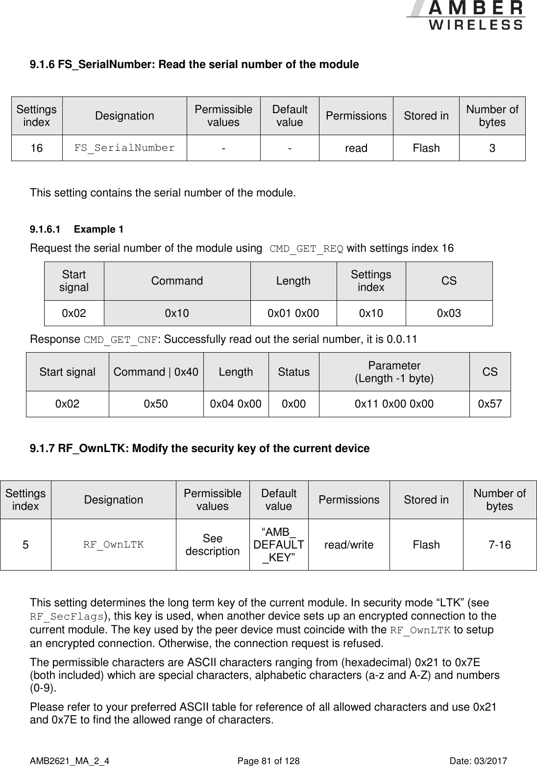      AMB2621_MA_2_4  Page 81 of 128  Date: 03/2017 9.1.6 FS_SerialNumber: Read the serial number of the module  Settings index Designation Permissible values Default value Permissions Stored in Number of bytes 16 FS_SerialNumber - - read Flash 3  This setting contains the serial number of the module. 9.1.6.1  Example 1 Request the serial number of the module using CMD_GET_REQ with settings index 16 Start signal Command Length Settings index CS 0x02 0x10 0x01 0x00 0x10 0x03 Response CMD_GET_CNF: Successfully read out the serial number, it is 0.0.11 Start signal Command | 0x40 Length Status Parameter (Length -1 byte) CS 0x02 0x50 0x04 0x00 0x00 0x11 0x00 0x00 0x57  9.1.7 RF_OwnLTK: Modify the security key of the current device  Settings index Designation Permissible values Default value Permissions Stored in Number of bytes 5 RF_OwnLTK See description “AMB_ DEFAULT_KEY” read/write Flash 7-16  This setting determines the long term key of the current module. In security mode “LTK” (see RF_SecFlags), this key is used, when another device sets up an encrypted connection to the current module. The key used by the peer device must coincide with the RF_OwnLTK to setup an encrypted connection. Otherwise, the connection request is refused. The permissible characters are ASCII characters ranging from (hexadecimal) 0x21 to 0x7E (both included) which are special characters, alphabetic characters (a-z and A-Z) and numbers (0-9). Please refer to your preferred ASCII table for reference of all allowed characters and use 0x21 and 0x7E to find the allowed range of characters. 