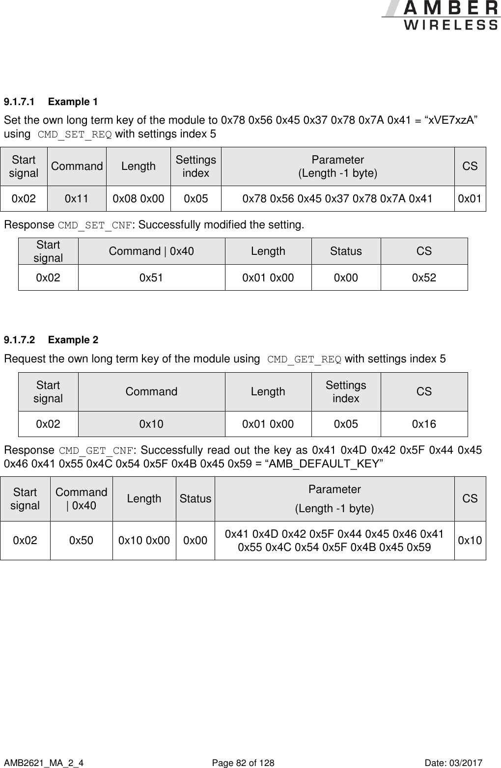      AMB2621_MA_2_4  Page 82 of 128  Date: 03/2017  9.1.7.1  Example 1 Set the own long term key of the module to 0x78 0x56 0x45 0x37 0x78 0x7A 0x41 = “xVE7xzA” using CMD_SET_REQ with settings index 5 Start signal Command Length Settings index Parameter (Length -1 byte) CS 0x02 0x11 0x08 0x00 0x05 0x78 0x56 0x45 0x37 0x78 0x7A 0x41 0x01 Response CMD_SET_CNF: Successfully modified the setting. Start signal Command | 0x40 Length Status CS 0x02 0x51 0x01 0x00 0x00 0x52  9.1.7.2  Example 2 Request the own long term key of the module using CMD_GET_REQ with settings index 5 Start signal Command Length Settings index CS 0x02 0x10 0x01 0x00 0x05 0x16 Response CMD_GET_CNF: Successfully read out the key as 0x41 0x4D 0x42 0x5F 0x44 0x45 0x46 0x41 0x55 0x4C 0x54 0x5F 0x4B 0x45 0x59 = “AMB_DEFAULT_KEY” Start signal Command | 0x40 Length Status Parameter (Length -1 byte) CS 0x02 0x50 0x10 0x00 0x00 0x41 0x4D 0x42 0x5F 0x44 0x45 0x46 0x41 0x55 0x4C 0x54 0x5F 0x4B 0x45 0x59 0x10     