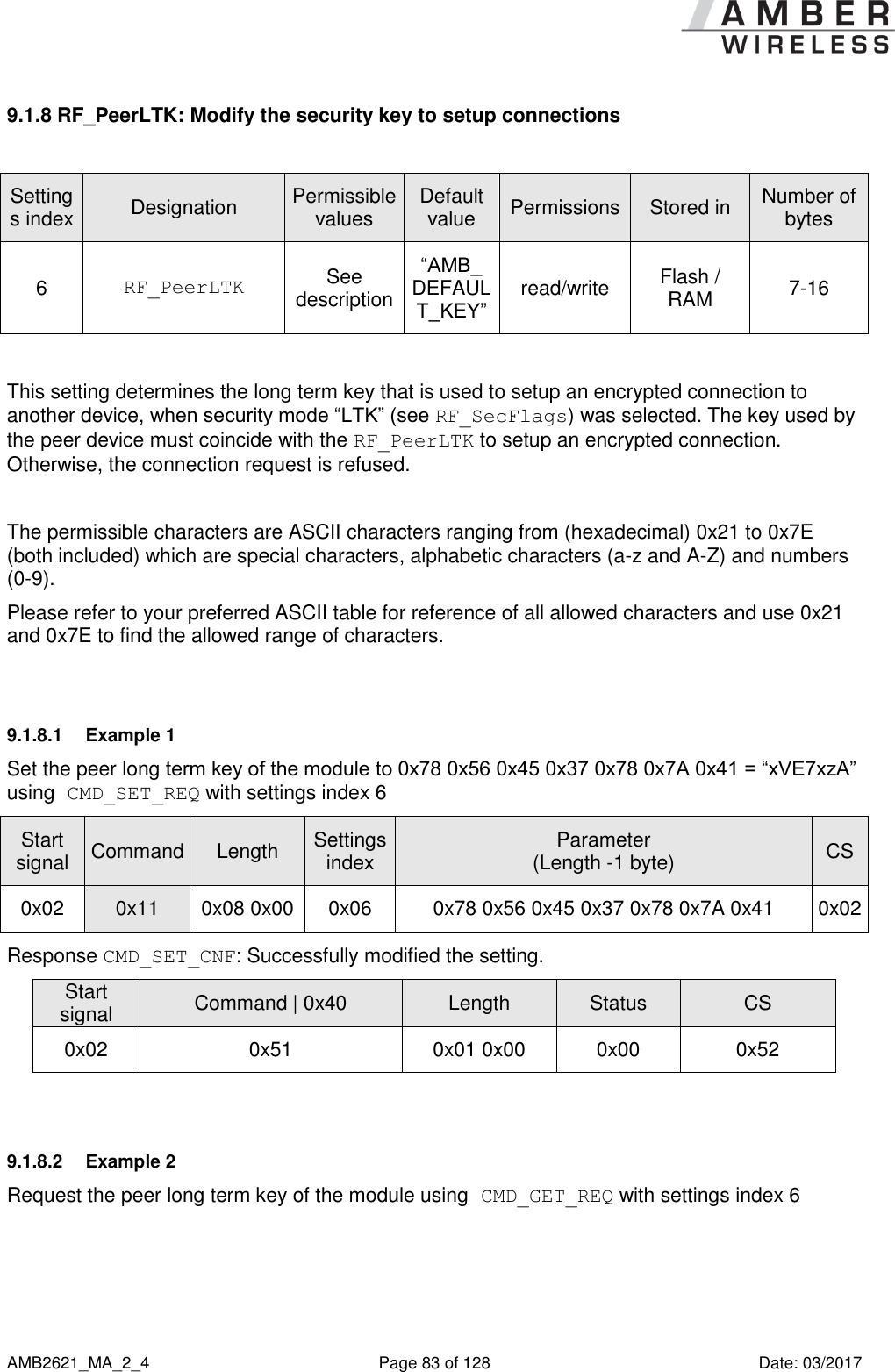      AMB2621_MA_2_4  Page 83 of 128  Date: 03/2017 9.1.8 RF_PeerLTK: Modify the security key to setup connections  Settings index Designation Permissible values Default value Permissions Stored in Number of bytes 6 RF_PeerLTK See description “AMB_ DEFAULT_KEY” read/write Flash / RAM 7-16  This setting determines the long term key that is used to setup an encrypted connection to another device, when security mode “LTK” (see RF_SecFlags) was selected. The key used by the peer device must coincide with the RF_PeerLTK to setup an encrypted connection. Otherwise, the connection request is refused.  The permissible characters are ASCII characters ranging from (hexadecimal) 0x21 to 0x7E (both included) which are special characters, alphabetic characters (a-z and A-Z) and numbers (0-9). Please refer to your preferred ASCII table for reference of all allowed characters and use 0x21 and 0x7E to find the allowed range of characters.  9.1.8.1  Example 1 Set the peer long term key of the module to 0x78 0x56 0x45 0x37 0x78 0x7A 0x41 = “xVE7xzA” using CMD_SET_REQ with settings index 6 Start signal Command Length Settings index Parameter (Length -1 byte) CS 0x02 0x11 0x08 0x00 0x06 0x78 0x56 0x45 0x37 0x78 0x7A 0x41 0x02 Response CMD_SET_CNF: Successfully modified the setting. Start signal Command | 0x40 Length Status CS 0x02 0x51 0x01 0x00 0x00 0x52  9.1.8.2  Example 2 Request the peer long term key of the module using CMD_GET_REQ with settings index 6 