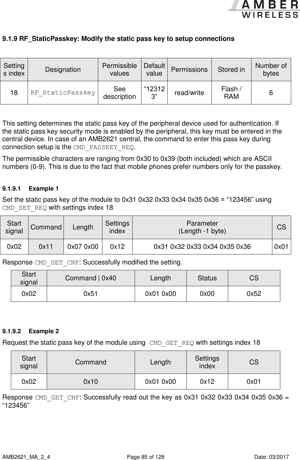      AMB2621_MA_2_4  Page 85 of 128  Date: 03/2017 9.1.9 RF_StaticPasskey: Modify the static pass key to setup connections  Settings index Designation Permissible values Default value Permissions Stored in Number of bytes 18 RF_StaticPasskey See description “123123” read/write Flash / RAM 6  This setting determines the static pass key of the peripheral device used for authentication. If the static pass key security mode is enabled by the peripheral, this key must be entered in the central device. In case of an AMB2621 central, the command to enter this pass key during connection setup is the CMD_PASSKEY_REQ. The permissible characters are ranging from 0x30 to 0x39 (both included) which are ASCII numbers (0-9). This is due to the fact that mobile phones prefer numbers only for the passkey. 9.1.9.1  Example 1 Set the static pass key of the module to 0x31 0x32 0x33 0x34 0x35 0x36 = “123456” using CMD_SET_REQ with settings index 18 Start signal Command Length Settings index Parameter (Length -1 byte) CS 0x02 0x11 0x07 0x00 0x12 0x31 0x32 0x33 0x34 0x35 0x36 0x01 Response CMD_SET_CNF: Successfully modified the setting. Start signal Command | 0x40 Length Status CS 0x02 0x51 0x01 0x00 0x00 0x52  9.1.9.2  Example 2 Request the static pass key of the module using CMD_GET_REQ with settings index 18 Start signal Command Length Settings index CS 0x02 0x10 0x01 0x00 0x12 0x01 Response CMD_GET_CNF: Successfully read out the key as 0x31 0x32 0x33 0x34 0x35 0x36 = “123456” 