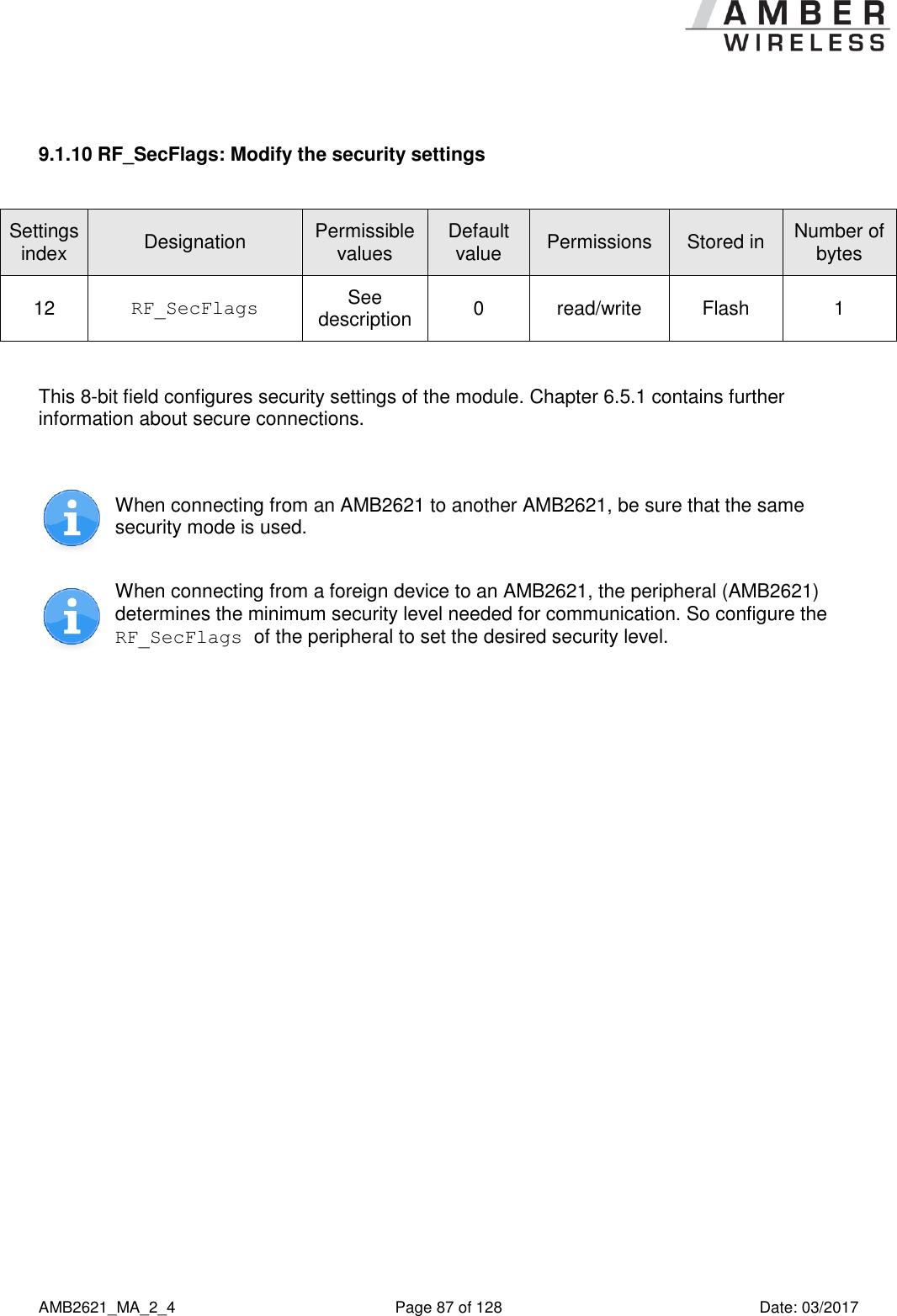      AMB2621_MA_2_4  Page 87 of 128  Date: 03/2017  9.1.10 RF_SecFlags: Modify the security settings  Settings index Designation Permissible values Default value Permissions Stored in Number of bytes 12 RF_SecFlags See description 0 read/write Flash 1  This 8-bit field configures security settings of the module. Chapter 6.5.1 contains further information about secure connections.   When connecting from an AMB2621 to another AMB2621, be sure that the same security mode is used.  When connecting from a foreign device to an AMB2621, the peripheral (AMB2621) determines the minimum security level needed for communication. So configure the RF_SecFlags of the peripheral to set the desired security level.  