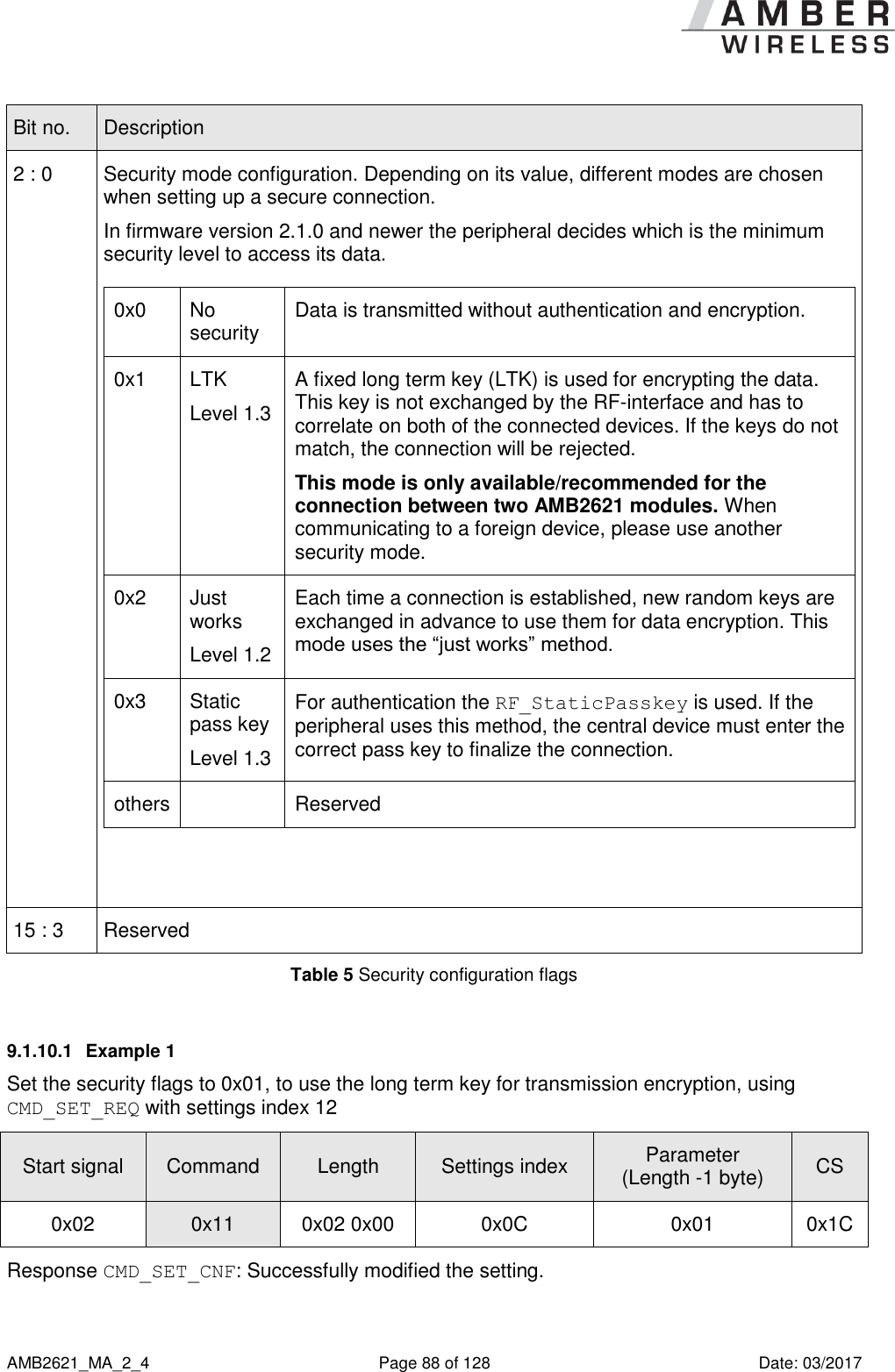      AMB2621_MA_2_4  Page 88 of 128  Date: 03/2017 Bit no. Description 2 : 0 Security mode configuration. Depending on its value, different modes are chosen when setting up a secure connection.  In firmware version 2.1.0 and newer the peripheral decides which is the minimum security level to access its data.   0x0 No security Data is transmitted without authentication and encryption. 0x1 LTK Level 1.3 A fixed long term key (LTK) is used for encrypting the data. This key is not exchanged by the RF-interface and has to correlate on both of the connected devices. If the keys do not match, the connection will be rejected.  This mode is only available/recommended for the connection between two AMB2621 modules. When communicating to a foreign device, please use another security mode. 0x2 Just works Level 1.2 Each time a connection is established, new random keys are exchanged in advance to use them for data encryption. This mode uses the “just works” method. 0x3 Static pass key Level 1.3 For authentication the RF_StaticPasskey is used. If the peripheral uses this method, the central device must enter the correct pass key to finalize the connection. others  Reserved 15 : 3 Reserved Table 5 Security configuration flags 9.1.10.1  Example 1 Set the security flags to 0x01, to use the long term key for transmission encryption, using CMD_SET_REQ with settings index 12 Start signal Command Length Settings index Parameter (Length -1 byte) CS 0x02 0x11 0x02 0x00 0x0C 0x01 0x1C Response CMD_SET_CNF: Successfully modified the setting. 