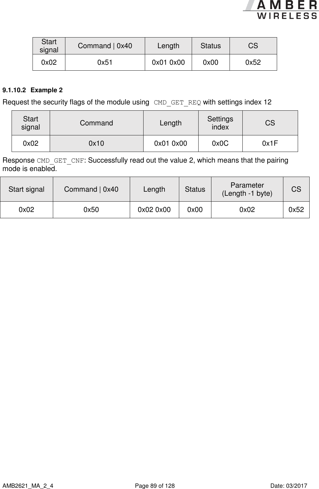      AMB2621_MA_2_4  Page 89 of 128  Date: 03/2017 Start signal Command | 0x40 Length Status CS 0x02 0x51 0x01 0x00 0x00 0x52 9.1.10.2  Example 2 Request the security flags of the module using CMD_GET_REQ with settings index 12 Start signal Command Length Settings index CS 0x02 0x10 0x01 0x00 0x0C 0x1F Response CMD_GET_CNF: Successfully read out the value 2, which means that the pairing mode is enabled. Start signal Command | 0x40 Length Status Parameter (Length -1 byte) CS 0x02 0x50 0x02 0x00 0x00 0x02 0x52     