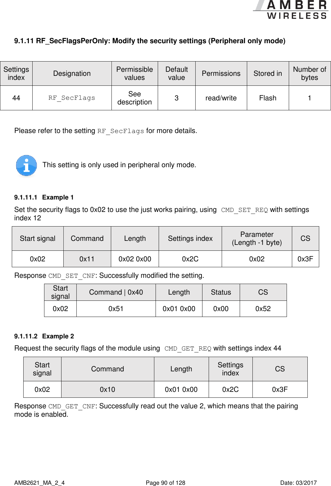      AMB2621_MA_2_4  Page 90 of 128  Date: 03/2017 9.1.11 RF_SecFlagsPerOnly: Modify the security settings (Peripheral only mode)  Settings index Designation Permissible values Default value Permissions Stored in Number of bytes 44 RF_SecFlags See description 3 read/write Flash 1  Please refer to the setting RF_SecFlags for more details.   This setting is only used in peripheral only mode. 9.1.11.1  Example 1 Set the security flags to 0x02 to use the just works pairing, using CMD_SET_REQ with settings index 12 Start signal Command Length Settings index Parameter (Length -1 byte) CS 0x02 0x11 0x02 0x00 0x2C 0x02 0x3F Response CMD_SET_CNF: Successfully modified the setting. Start signal Command | 0x40 Length Status CS 0x02 0x51 0x01 0x00 0x00 0x52 9.1.11.2  Example 2 Request the security flags of the module using CMD_GET_REQ with settings index 44 Start signal Command Length Settings index CS 0x02 0x10 0x01 0x00 0x2C 0x3F Response CMD_GET_CNF: Successfully read out the value 2, which means that the pairing mode is enabled. 