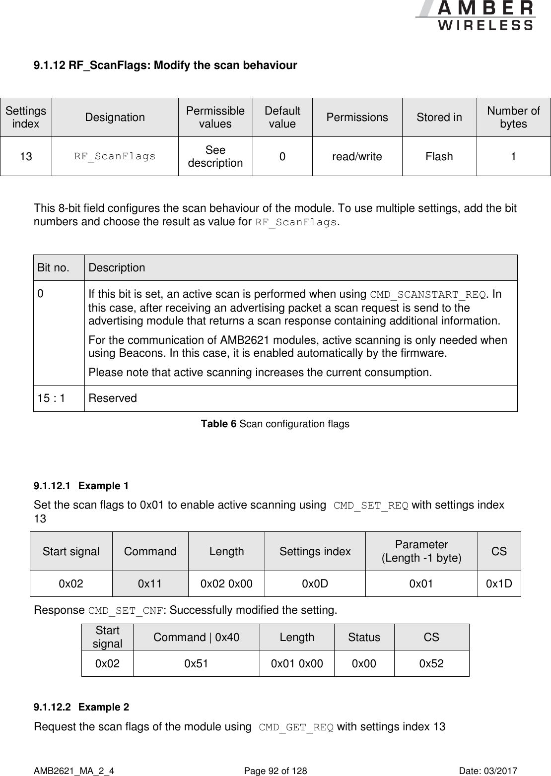      AMB2621_MA_2_4  Page 92 of 128  Date: 03/2017 9.1.12 RF_ScanFlags: Modify the scan behaviour  Settings index Designation Permissible values Default value Permissions Stored in Number of bytes 13 RF_ScanFlags See description 0 read/write Flash 1  This 8-bit field configures the scan behaviour of the module. To use multiple settings, add the bit numbers and choose the result as value for RF_ScanFlags.   Bit no. Description 0 If this bit is set, an active scan is performed when using CMD_SCANSTART_REQ. In this case, after receiving an advertising packet a scan request is send to the advertising module that returns a scan response containing additional information. For the communication of AMB2621 modules, active scanning is only needed when using Beacons. In this case, it is enabled automatically by the firmware. Please note that active scanning increases the current consumption. 15 : 1 Reserved Table 6 Scan configuration flags  9.1.12.1  Example 1 Set the scan flags to 0x01 to enable active scanning using CMD_SET_REQ with settings index 13 Start signal Command Length Settings index Parameter (Length -1 byte) CS 0x02 0x11 0x02 0x00 0x0D 0x01 0x1D Response CMD_SET_CNF: Successfully modified the setting. Start signal Command | 0x40 Length Status CS 0x02 0x51 0x01 0x00 0x00 0x52 9.1.12.2  Example 2 Request the scan flags of the module using CMD_GET_REQ with settings index 13 