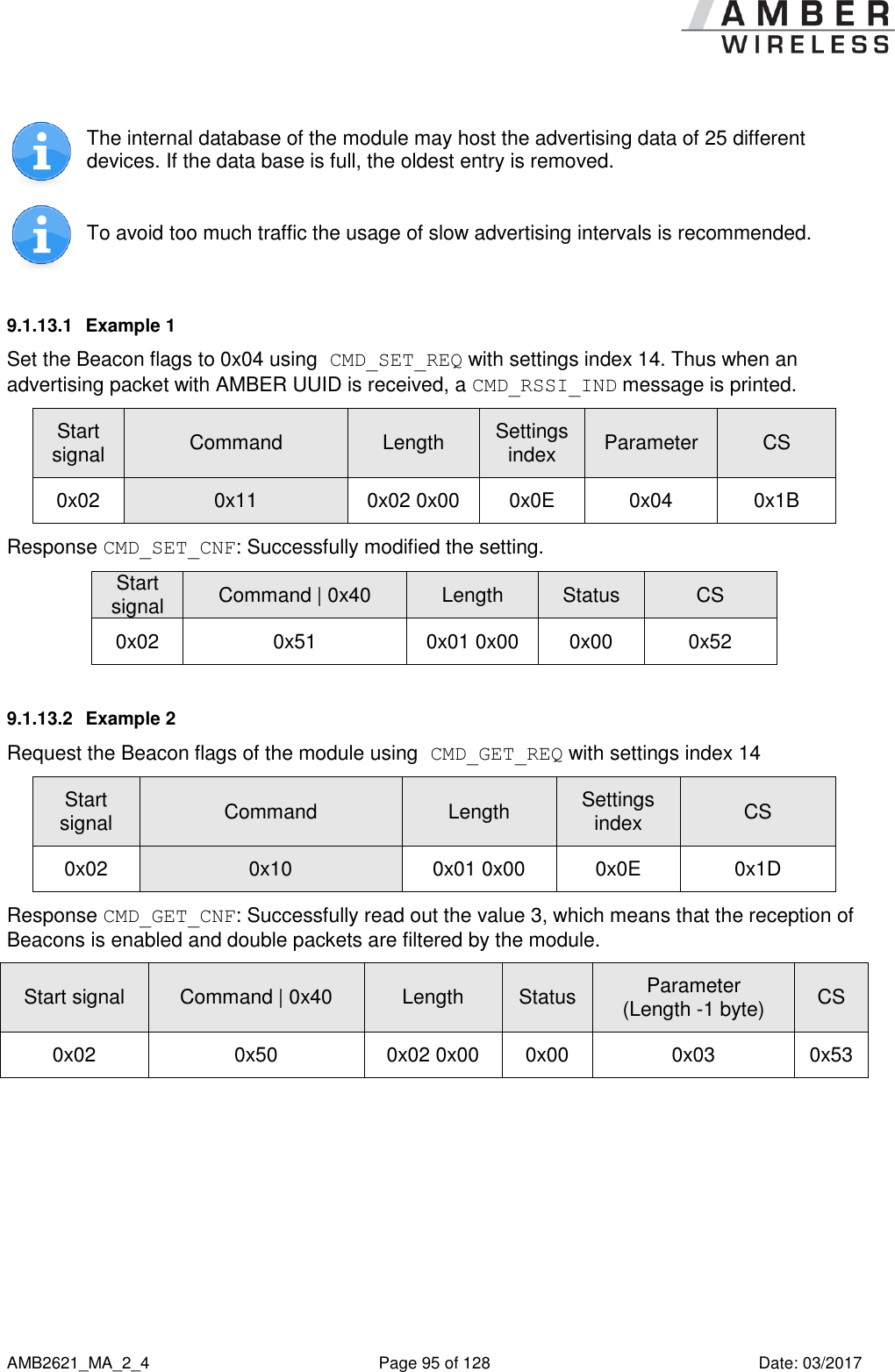      AMB2621_MA_2_4  Page 95 of 128  Date: 03/2017  The internal database of the module may host the advertising data of 25 different devices. If the data base is full, the oldest entry is removed.  To avoid too much traffic the usage of slow advertising intervals is recommended. 9.1.13.1  Example 1 Set the Beacon flags to 0x04 using CMD_SET_REQ with settings index 14. Thus when an advertising packet with AMBER UUID is received, a CMD_RSSI_IND message is printed. Start signal Command Length Settings index Parameter CS 0x02 0x11 0x02 0x00 0x0E 0x04 0x1B Response CMD_SET_CNF: Successfully modified the setting. Start signal Command | 0x40 Length Status CS 0x02 0x51 0x01 0x00 0x00 0x52 9.1.13.2  Example 2 Request the Beacon flags of the module using CMD_GET_REQ with settings index 14 Start signal Command Length Settings index CS 0x02 0x10 0x01 0x00 0x0E 0x1D Response CMD_GET_CNF: Successfully read out the value 3, which means that the reception of Beacons is enabled and double packets are filtered by the module. Start signal Command | 0x40 Length Status Parameter (Length -1 byte) CS 0x02 0x50 0x02 0x00 0x00 0x03 0x53    