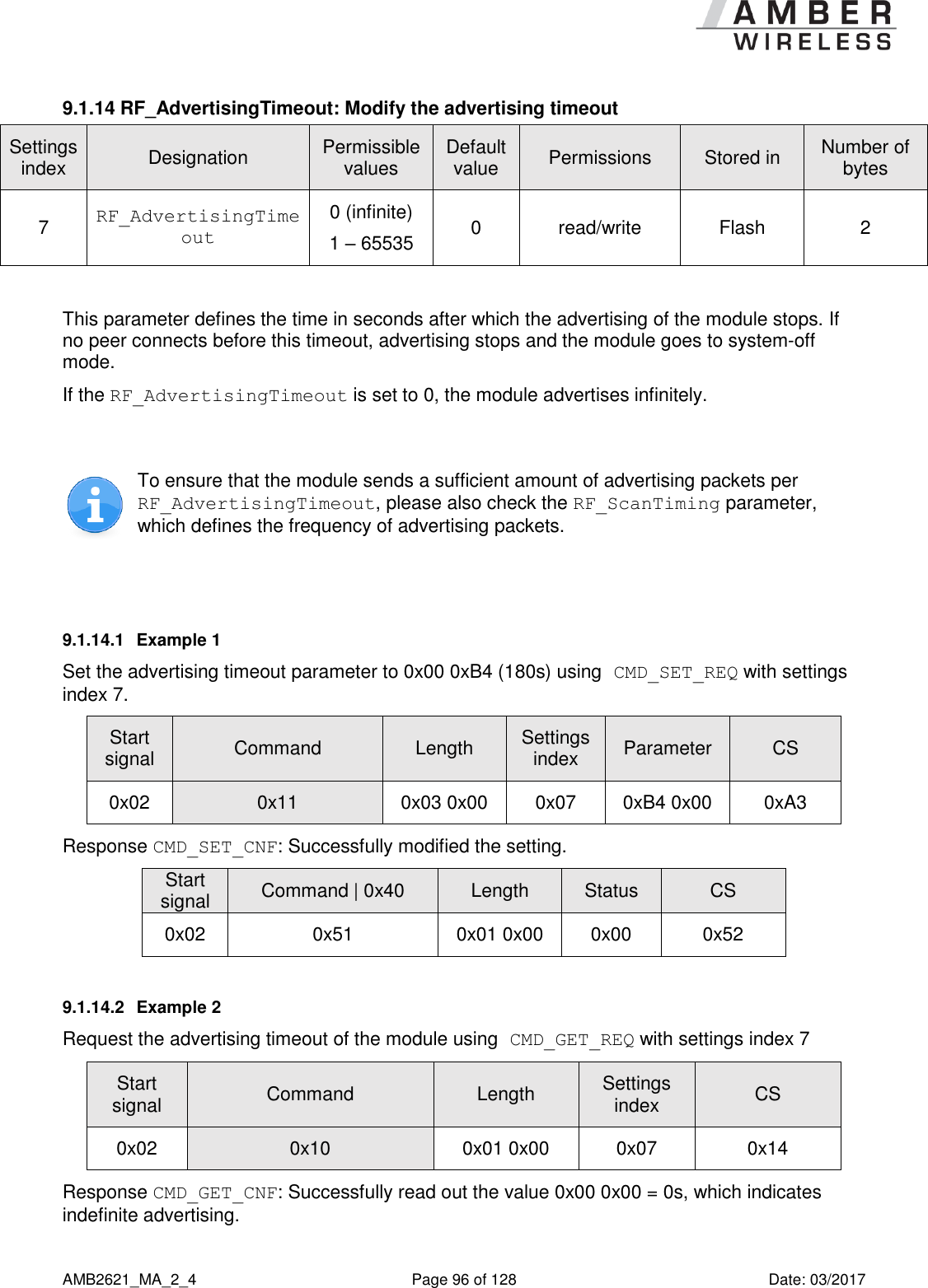      AMB2621_MA_2_4  Page 96 of 128  Date: 03/2017 9.1.14 RF_AdvertisingTimeout: Modify the advertising timeout Settings index Designation Permissible values Default value Permissions Stored in Number of bytes 7 RF_AdvertisingTimeout 0 (infinite) 1 – 65535 0 read/write Flash 2  This parameter defines the time in seconds after which the advertising of the module stops. If no peer connects before this timeout, advertising stops and the module goes to system-off mode. If the RF_AdvertisingTimeout is set to 0, the module advertises infinitely.   To ensure that the module sends a sufficient amount of advertising packets per RF_AdvertisingTimeout, please also check the RF_ScanTiming parameter, which defines the frequency of advertising packets.   9.1.14.1  Example 1 Set the advertising timeout parameter to 0x00 0xB4 (180s) using CMD_SET_REQ with settings index 7. Start signal Command Length Settings index Parameter CS 0x02 0x11 0x03 0x00 0x07 0xB4 0x00 0xA3 Response CMD_SET_CNF: Successfully modified the setting. Start signal Command | 0x40 Length Status CS 0x02 0x51 0x01 0x00 0x00 0x52 9.1.14.2  Example 2 Request the advertising timeout of the module using CMD_GET_REQ with settings index 7 Start signal Command Length Settings index CS 0x02 0x10 0x01 0x00 0x07 0x14 Response CMD_GET_CNF: Successfully read out the value 0x00 0x00 = 0s, which indicates indefinite advertising. 