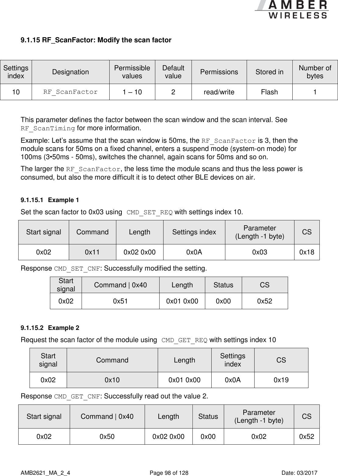      AMB2621_MA_2_4  Page 98 of 128  Date: 03/2017 9.1.15 RF_ScanFactor: Modify the scan factor  Settings index Designation Permissible values Default value Permissions Stored in Number of bytes 10 RF_ScanFactor 1 – 10 2 read/write Flash 1  This parameter defines the factor between the scan window and the scan interval. See RF_ScanTiming for more information. Example: Let’s assume that the scan window is 50ms, the RF_ScanFactor is 3, then the module scans for 50ms on a fixed channel, enters a suspend mode (system-on mode) for 100ms (3•50ms - 50ms), switches the channel, again scans for 50ms and so on.  The larger the RF_ScanFactor, the less time the module scans and thus the less power is consumed, but also the more difficult it is to detect other BLE devices on air. 9.1.15.1  Example 1 Set the scan factor to 0x03 using CMD_SET_REQ with settings index 10. Start signal Command Length Settings index Parameter (Length -1 byte) CS 0x02 0x11 0x02 0x00 0x0A 0x03 0x18 Response CMD_SET_CNF: Successfully modified the setting. Start signal Command | 0x40 Length Status CS 0x02 0x51 0x01 0x00 0x00 0x52 9.1.15.2  Example 2 Request the scan factor of the module using CMD_GET_REQ with settings index 10 Start signal Command Length Settings index CS 0x02 0x10 0x01 0x00 0x0A 0x19 Response CMD_GET_CNF: Successfully read out the value 2. Start signal Command | 0x40 Length Status Parameter (Length -1 byte) CS 0x02 0x50 0x02 0x00 0x00 0x02 0x52    